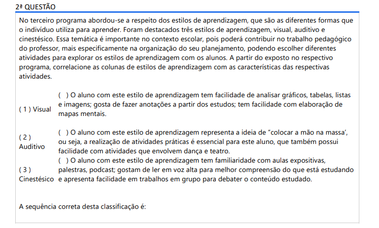 2ª QUESTÃO No terceiro programa abordou-se a respeito dos estilos de aprendizagem, que são as diferentes formas que o indivíduo utiliza para aprender. Foram destacados três estilos de aprendizagem, visual, auditivo e cinestésico. Essa temática é importante no contexto escolar, pois poderá contribuir no trabalho pedagógico do professor, mais especificamente na organização do seu planejamento, podendo escolher diferentes atividades para explorar os estilos de aprendizagem com os alunos. A partir do exposto no respectivo programa, correlacione as colunas de estilos de aprendizagem com as características das respectivas atividades.( ) O aluno com este estilo de aprendizagem tem facilidade de analisar gráficos, tabelas, listas e imagens; gosta de fazer anotações a partir dos estudos; tem facilidade com elaboração de mapas mentais.( ) O aluno com este estilo de aprendizagem representa a ideia de “colocar a mão na massa’, ou seja, a realização de atividades práticas é essencial para este aluno, que também possui facilidade com atividades que envolvem dança e teatro.( ) O aluno com este estilo de aprendizagem tem familiaridade com aulas expositivas, palestras, podcast; gostam de ler em voz alta para melhor compreensão do que está estudando e apresenta facilidade em trabalhos em grupo para debater o conteúdo estudado.( 1 ) Visual ( 2 ) Auditivo ( 3 ) Cinestésico A sequência correta desta classificação é: ALTERNATIVAS a) 1; 2; 3. b) 3; 2; 1. c) 1; 3; 2. d) 2; 1; 3. e) 3; 1; 2.