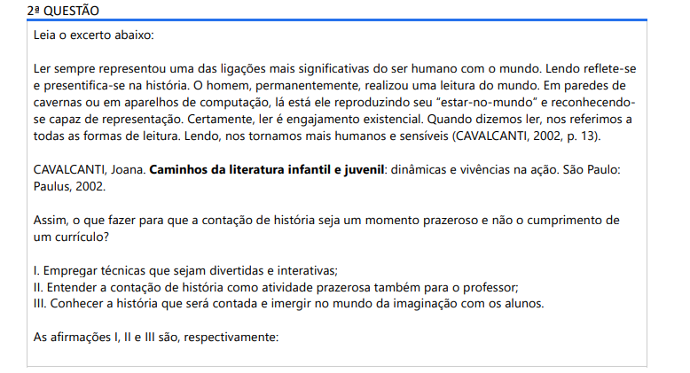 2ª QUESTÃO Leia o excerto abaixo: Ler sempre representou uma das ligações mais significativas do ser humano com o mundo. Lendo reflete-se e presentifica-se na história. O homem, permanentemente, realizou uma leitura do mundo. Em paredes de cavernas ou em aparelhos de computação, lá está ele reproduzindo seu “estar-no-mundo” e reconhecendo se capaz de representação. Certamente, ler é engajamento existencial. Quando dizemos ler, nos referimos a todas as formas de leitura. Lendo, nos tornamos mais humanos e sensíveis (CAVALCANTI, 2002, p. 13).CAVALCANTI, Joana. Caminhos da literatura infantil e juvenil: dinâmicas e vivências na ação. São Paulo: Paulus, 2002.Assim, o que fazer para que a contação de história seja um momento prazeroso e não o cumprimento de um currículo? I. Empregar técnicas que sejam divertidas e interativas; II. Entender a contação de história como atividade prazerosa também para o professor; III. Conhecer a história que será contada e imergir no mundo da imaginação com os alunos. As afirmações I, II e III são, respectivamente: ALTERNATIVAS a) V, F, V b) F, F, V c) V, F, F d) V, V, V e) F, V, F