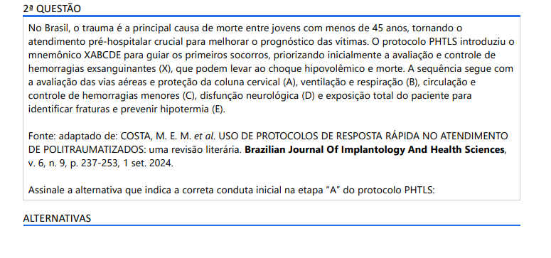 2ª QUESTÃO No Brasil, o trauma é a principal causa de morte entre jovens com menos de 45 anos, tornando o atendimento pré-hospitalar crucial para melhorar o prognóstico das vítimas. O protocolo PHTLS introduziu o mnemônico XABCDE para guiar os primeiros socorros, priorizando inicialmente a avaliação e controle de hemorragias exsanguinantes (X), que podem levar ao choque hipovolêmico e morte. A sequência segue com a avaliação das vias aéreas e proteção da coluna cervical (A), ventilação e respiração (B), circulação e controle de hemorragias menores (C), disfunção neurológica (D) e exposição total do paciente para identificar fraturas e prevenir hipotermia (E).Fonte: adaptado de: COSTA, M. E. M. et al. USO DE PROTOCOLOS DE RESPOSTA RÁPIDA NO ATENDIMENTO DE POLITRAUMATIZADOS: uma revisão literária. Brazilian Journal Of Implantology And Health Sciences, v. 6, n. 9, p. 237-253, 1 set. 2024.Assinale a alternativa que indica a correta conduta inicial na etapa “A” do protocolo PHTLS:ALTERNATIVAS a) Evitar o uso de oxigênio, pois pode mascarar hipóxia. b) Falar com o paciente antes de realizar o controle cervical. c) Solicitar que o paciente movimente o pescoço para avaliar a mobilidade. d) Realizar o controle cervical manual e instalar o colar cervical adequado. e) Realizar ventilação boca a boca de imediato, independentemente da obstrução.