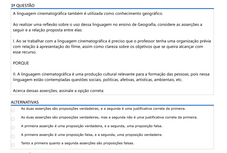 3ª QUESTÃO A linguagem cinematográfica também é utilizada como conhecimento geográfico. Ao realizar uma reflexão sobre o uso dessa linguagem no ensino de Geografia, considere as asserções a seguir e a relação proposta entre elas: I. Ao se trabalhar com a linguagem cinematográfica é preciso que o professor tenha uma organização prévia com relação à apresentação do filme, assim como clareza sobre os objetivos que se queira alcançar com esse recurso. PORQUE II. A linguagem cinematográfica é uma produção cultural relevante para a formação das pessoas, pois nessa linguagem estão contempladas questões sociais, políticas, afetivas, artísticas, ambientais, etc. Acerca dessas asserções, assinale a opção correta: ALTERNATIVAS a) As duas asserções são proposições verdadeiras, e a segunda é uma justificativa correta da primeira. b) As duas asserções são proposições verdadeiras, mas a segunda não é uma justificativa correta da primeira. c) A primeira asserção é uma proposição verdadeira, e a segunda, uma proposição falsa. d) A primeira asserção é uma proposição falsa, e a segunda, uma proposição verdadeira. e) Tanto a primeira quanto a segunda asserções são proposições falsas.