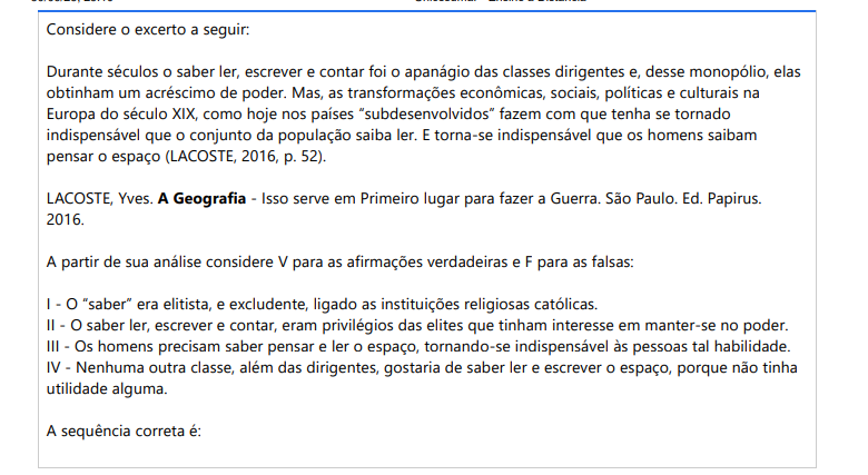 3ª QUESTÃO Considere o excerto a seguir:Durante séculos o saber ler, escrever e contar foi o apanágio das classes dirigentes e, desse monopólio, elas obtinham um acréscimo de poder. Mas, as transformações econômicas, sociais, políticas e culturais na Europa do século XIX, como hoje nos países “subdesenvolvidos” fazem com que tenha se tornado indispensável que o conjunto da população saiba ler. E torna-se indispensável que os homens saibam pensar o espaço (LACOSTE, 2016, p. 52).LACOSTE, Yves. A Geografia - Isso serve em Primeiro lugar para fazer a Guerra. São Paulo. Ed. Papirus. 2016. A partir de sua análise considere V para as afirmações verdadeiras e F para as falsas: I - O “saber” era elitista, e excludente, ligado as instituições religiosas católicas. II - O saber ler, escrever e contar, eram privilégios das elites que tinham interesse em manter-se no poder. III - Os homens precisam saber pensar e ler o espaço, tornando-se indispensável às pessoas tal habilidade. IV - Nenhuma outra classe, além das dirigentes, gostaria de saber ler e escrever o espaço, porque não tinha utilidade alguma. A sequência correta é: ALTERNATIVAS a) V, V, V, V. b) F, V, V, V. c) V, F, V, V. d) V, V, F, V. e) V, V, V, F.
