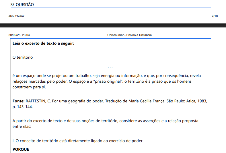 3ª QUESTÃO Leia o excerto de texto a seguir: O território ... é um espaço onde se projetou um trabalho, seja energia ou informação, e que, por consequência, revela relações marcadas pelo poder. O espaço é a "prisão original"; o território é a prisão que os homens constroem para si. Fonte: RAFFESTIN, C. Por uma geografia do poder. Tradução de Maria Cecília França. São Paulo: Ática, 1983, p. 143-144. A partir do excerto de texto e de suas noções de território, considere as asserções e a relação proposta entre elas: I. O conceito de território está diretamente ligado ao exercício de poder. PORQUE II. Territórios são construídos e definidos por relações de poder, nas quais atores sociais e políticos controlam e influenciam o espaço. Acerca dessas asserções, é correto afirmar que: ALTERNATIVAS a) As asserções I e II são proposições verdadeiras, mas a II não é uma justificativa correta da I. b) A asserção I é uma proposição verdadeira, e a II é uma proposição falsa. c) As asserções I e II são proposições falsas. d) As asserções I e II são proposições verdadeiras, e a II é uma justificativa correta da I. e) A asserção I é uma proposição falsa, e a II é uma proposição verdadeira.