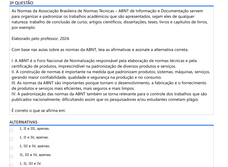 3ª QUESTÃO As Normas da Associação Brasileira de Normas Técnicas – ABNT de Informação e Documentação servem para organizar e padronizar os trabalhos acadêmicos que são apresentados, sejam eles de qualquer natureza: trabalho de conclusão de curso, artigos científicos, dissertações, teses, livros e capítulos de livros, por exemplo. Elaborado pelo professor, 2024.Com base nas aulas sobre as normas da ABNT, leia as afirmativas e assinale a alternativa correta. I. A ABNT é o Foro Nacional de Normalização responsável pela elaboração de normas técnicas e pela certificação de produtos, imprescindível na padronização de diversos produtos e serviços. II. A construção de normas é importante na medida que padronizam produtos, sistemas, máquinas, serviços, gerando maior confiabilidade, qualidade e segurança na produção e no consumo. III. As normas da ABNT são importantes porque tornam o desenvolvimento, a fabricação e o fornecimento de produtos e serviços mais eficientes, mais seguros e mais limpos. IV. A padronização das normas da ABNT também se torna relevante para o controle dos trabalhos que são publicados nacionalmente, dificultando assim que os pesquisadores e/ou estudantes cometam plágio. É correto o que se afirma em: ALTERNATIVAS a) I, II e III, apenas. b) I, II e IV, apenas. c) I, III e IV, apenas. d) II, III e IV, apenas. e) I, II, III e IV.