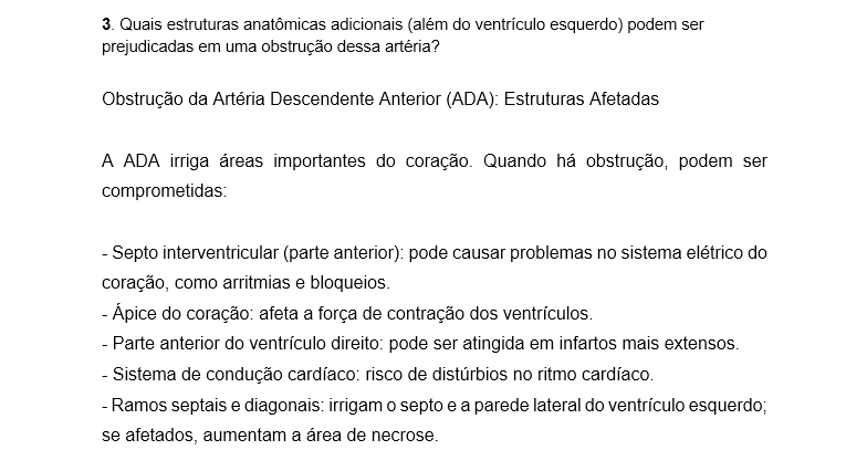 3. Quais estruturas anatômicas adicionais (além do ventrículo esquerdo) podem ser prejudicadas em uma obstrução dessa artéria? Obstrução da Artéria Descendente Anterior (ADA): Estruturas Afetadas A ADA irriga áreas importantes do coração. Quando há obstrução, podem ser comprometidas: - Septo interventricular (parte anterior): pode causar problemas no sistema elétrico do coração, como arritmias e bloqueios. - Ápice do coração: afeta a força de contração dos ventrículos. - Parte anterior do ventrículo direito: pode ser atingida em infartos mais extensos. - Sistema de condução cardíaco: risco de distúrbios no ritmo cardíaco. - Ramos septais e diagonais: irrigam o septo e a parede lateral do ventrículo esquerdo; se afetados, aumentam a área de necrose. Impacto Clínico - Obstrução proximal: lesão extensa, maior risco de morte. - Obstrução distal: lesão menor, mas ainda pode causar problemas importantes.