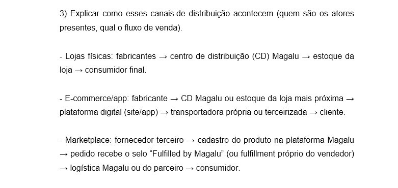 3) Explicar como esses canais de distribuição acontecem (quem são os atores presentes, qual o fluxo de venda). - Lojas físicas: fabricantes → centro de distribuição (CD) Magalu → estoque da loja → consumidor final. - E-commerce/app: fabricante → CD Magalu ou estoque da loja mais próxima → plataforma digital (site/app) → transportadora própria ou terceirizada → cliente. - Marketplace: fornecedor terceiro → cadastro do produto na plataforma Magalu → pedido recebe o selo “Fulfilled by Magalu” (ou fulfillment próprio do vendedor) → logística Magalu ou do parceiro → consumidor.