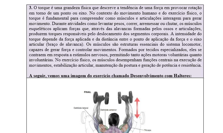 3. O torque é uma grandeza física que descreve a tendência de uma força em provocar rotação em torno de um ponto ou eixo. No contexto do movimento humano e do exercício físico, o torque é fundamental para compreender como músculos e articulações interagem para gerar movimento. Durante atividades como levantar pesos, correr, arremessar ou chutar, os músculos esqueléticos aplicam forças que, através das alavancas formadas pelos ossos e articulações, produzem torques responsáveis pelo deslocamento dos segmentos corporais. A intensidade do torque depende da força aplicada e da distância entre o ponto de aplicação da força e o eixo articular (braço de alavanca). Os músculos são estruturas essenciais do sistema locomotor, capazes de gerar força e controlar movimentos. Formados por tecidos especializados, eles se contraem em resposta a estímulos nervosos, permitindo tanto ações motoras voluntárias quanto involuntárias. No exercício físico, os músculos desempenham funções centrais na execução de movimentos, estabilização articular, manutenção da postura e geração de potência e resistência. A seguir, vemos uma imagem do exercício chamado Desenvolvimento com Halteres: Fonte: o autor. (2025). De acordo com as informações do enunciado, a imagem, e considerando que o halter possui 20 kg e a distância da articulação do cotovelo e do ombro é de 10 centímetros, o ângulo da articulação do cotovelo seja 90º, e a gravidade seja 10m/s² responda: a) Qual é o músculo estabilizador do movimento? b) Qual é o músculo agonista e o sinergista? c) Quanto é o torque na articulação do ombro? d) Quais movimentos estão fazendo a articulação do cotovelo durante o exercício?