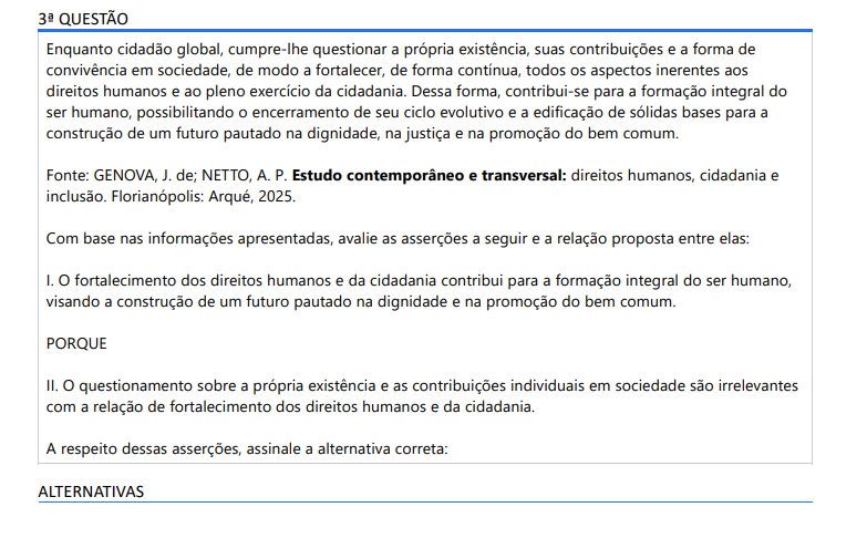 3ª QUESTÃO Enquanto cidadão global, cumpre-lhe questionar a própria existência, suas contribuições e a forma de convivência em sociedade, de modo a fortalecer, de forma contínua, todos os aspectos inerentes aos direitos humanos e ao pleno exercício da cidadania. Dessa forma, contribui-se para a formação integral do ser humano, possibilitando o encerramento de seu ciclo evolutivo e a edificação de sólidas bases para a construção de um futuro pautado na dignidade, na justiça e na promoção do bem comum. Fonte: GENOVA, J. de; NETTO, A. P. Estudo contemporâneo e transversal: direitos humanos, cidadania e inclusão. Florianópolis: Arqué, 2025.Com base nas informações apresentadas, avalie as asserções a seguir e a relação proposta entre elas: I. O fortalecimento dos direitos humanos e da cidadania contribui para a formação integral do ser humano, visando a construção de um futuro pautado na dignidade e na promoção do bem comum. PORQUE II. O questionamento sobre a própria existência e as contribuições individuais em sociedade são irrelevantes com a relação de fortalecimento dos direitos humanos e da cidadania. A respeito dessas asserções, assinale a alternativa correta: ALTERNATIVAS a) As asserções I e II são proposições verdadeiras, e a II é uma justificativa correta da I. b) As asserções I e II são proposições verdadeiras, mas a II não é uma justificativa correta da I. c) A asserção I é uma proposição verdadeira e a II é uma proposição falsa. d) A asserção I é uma proposição falsa e a II é uma proposição verdadeira. e) As asserções I e II são proposições falsas.