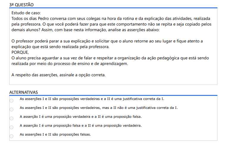 3ª QUESTÃO Estudo de caso: Todos os dias Pedro conversa com seus colegas na hora da rotina e da explicação das atividades, realizada pela professora. O que você poderá fazer para que este comportamento não se repita e seja copiado pelos demais alunos? Assim, com base nesta informação, analise as asserções abaixo: O professor poderá parar a sua explicação e solicitar que o aluno retorne ao seu lugar e fique atento a explicação que está sendo realizada pela professora. PORQUE, O aluno precisa aguardar a sua vez de falar e respeitar a organização da ação pedagógica que está sendo realizada por meio do processo de ensino e de aprendizagem. A respeito das asserções, assinale a opção correta. ALTERNATIVAS a) As asserções I e II são proposições verdadeiras e a II é uma justificativa correta da I. b) As asserções I e II são proposições verdadeiras, mas a II não é uma justificativa correta da I. c) A asserção I é uma proposição verdadeira e a II é uma proposição falsa. d) A asserção I é uma proposição falsa e a II é uma proposição verdadeira. e) As asserções I e II são proposições falsas.