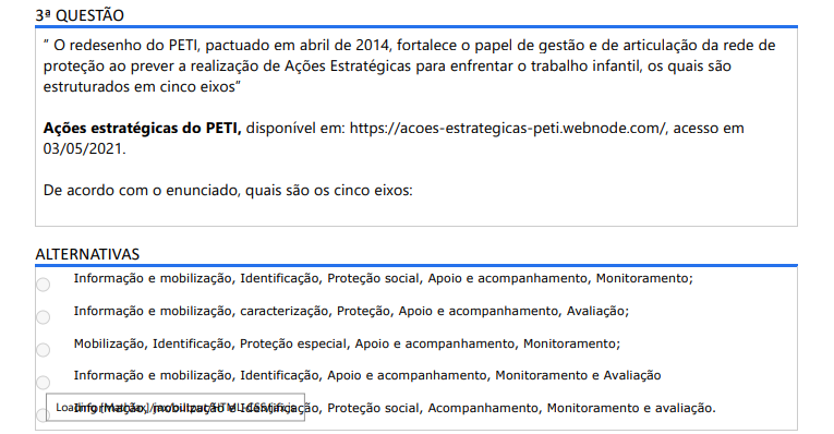 3ª QUESTÃO ”O redesenho do PETI, pactuado em abril de 2014, fortalece o papel de gestão e de articulação da rede de proteção ao prever a realização de Ações Estratégicas para enfrentar o trabalho infantil, os quais são estruturados em cinco eixos ”Ações estratégicas do PETI, disponível em: https://acoes-estrategicas-peti.webnode.com/, acesso em 03/05/2021.De acordo com o enunciado, quais são os cinco eixos: ALTERNATIVAS a) Informação e mobilização, Identificação, Proteção social, Apoio e acompanhamento, Monitoramento; b) Informação e mobilização, caracterização, Proteção, Apoio e acompanhamento, Avaliação; c) Mobilização, Identificação, Proteção especial, Apoio e acompanhamento, Monitoramento; d) Informação e mobilização, Identificação, Apoio e acompanhamento, Monitoramento e Avaliação e) Informação, mobilização e Identificação, Proteção social, Acompanhamento, Monitoramento e avaliação.