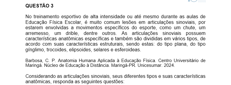 QUESTÃO 3 No treinamento esportivo de alta intensidade ou até mesmo durante as aulas de Educação Física Escolar, é muito comum lesões em articulações sinoviais, por estarem envolvidas a movimentos específicos do esporte, como um chute, um arremesso, um drible, dentre outros. As articulações sinoviais possuem características anatômicas específicas e também são divididas em vários tipos, de acordo com suas características estruturais, sendo estas: do tipo plana, do tipo gínglimo, trocoides, elipsoides, selares e esferoideas. Barbosa, C. P. Anatomia Humana Aplicada à Educação Física. Centro Universitário de Maringá. Núcleo de Educação à Distância. Maringá-PR. Unicesumar. 2024. Considerando as articulações sinoviais, seus diferentes tipos e suas características anatômicas, responda as seguintes questões: a) Articulação sinovial do tipo Plana: Quais são as características anatômicas desse tipo de articulação? Quais são as articulações do tipo planas? b) Articulação sinovial do tipo Gínglimo: Quais são as características anatômicas desse tipo de articulação? Quais são as articulações do tipo Gínglimo? c) Articulação sinovial do tipo Trocoides: Quais são as características anatômicas desse tipo de articulação? Quais são as articulações do tipo Trocoides? d) Articulação sinovial do tipo Elipsoides: Quais são as características anatômicas desse tipo de articulação? Quais são as articulações do tipo Elipsoides? e) Articulação sinovial do tipo Selares: Quais são as características anatômicas desse tipo de articulação? Quais são as articulações do tipo Selares? f) Articulação sinovial do tipo Esferoideas: Quais são as características anatômicas desse tipo de articulação? Quais são as articulações do tipo Esferoideas? g) Quais movimentos, as articulações sinoviais podem apresentar?