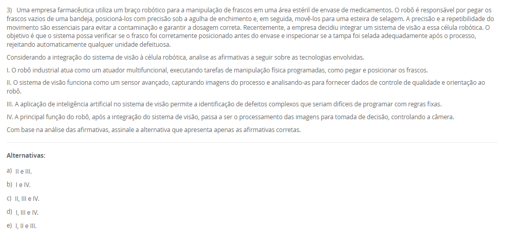 3) Uma empresa farmacêutica utiliza um braço robótico para a manipulação de frascos em uma área estéril de envase de medicamentos. O robô é responsável por pegar os frascos vazios de uma bandeja, posicioná-los com precisão sob a agulha de enchimento e, em seguida, movê-los para uma esteira de selagem. A precisão e a repetibilidade do movimento são essenciais para evitar a contaminação e garantir a dosagem correta. Recentemente, a empresa decidiu integrar um sistema de visão a essa célula robótica. O objetivo é que o sistema possa verificar se o frasco foi corretamente posicionado antes do envase e inspecionar se a tampa foi selada adequadamente após o processo, rejeitando automaticamente qualquer unidade defeituosa. Considerando a integração do sistema de visão à célula robótica, analise as afirmativas a seguir sobre as tecnologias envolvidas. I. O robô industrial atua como um atuador multifuncional, executando tarefas de manipulação física programadas, como pegar e posicionar os frascos. II. O sistema de visão funciona como um sensor avançado, capturando imagens do processo e analisando-as para fornecer dados de controle de qualidade e orientação ao robô.III. A aplicação de inteligência artificial no sistema de visão permite a identificação de defeitos complexos que seriam difíceis de programar com regras fixas.IV. A principal função do robô, após a integração do sistema de visão, passa a ser o processamento das imagens para tomada de decisão, controlando a câmera. Com base na análise das afirmativas, assinale a alternativa que apresenta apenas as afirmativas corretas. Alternativas: a) II e III. b) I e IV. c) II, III e IV. d) I, III e IV. e) I, II e III.