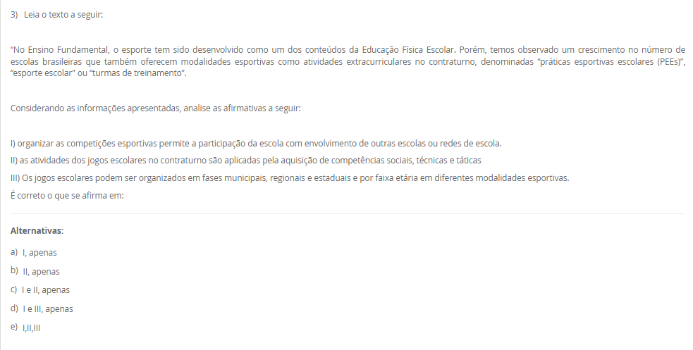 3) Leia o texto a seguir: “No Ensino Fundamental, o esporte tem sido desenvolvido como um dos conteúdos da Educação Física Escolar. Porém, temos observado um crescimento no número de escolas brasileiras que também oferecem modalidades esportivas como atividades extracurriculares no contraturno, denominadas “práticas esportivas escolares (PEEs)”, “esporte escolar” ou “turmas de treinamento”. Considerando as informações apresentadas, analise as afirmativas a seguir: I) organizar as competições esportivas permite a participação da escola com envolvimento de outras escolas ou redes de escola. II) as atividades dos jogos escolares no contraturno são aplicadas visando à aquisição de competências sociais, técnicas e táticas. III) Os jogos escolares podem ser organizados em fases municipais, regionais e estaduais, por faixa etária e em diferentes modalidades. É correto o que se afirma em: Alternativas: a) I, apenas b) II, apenas c) I e II, apenas d) I e III, apenas e) I,II,III