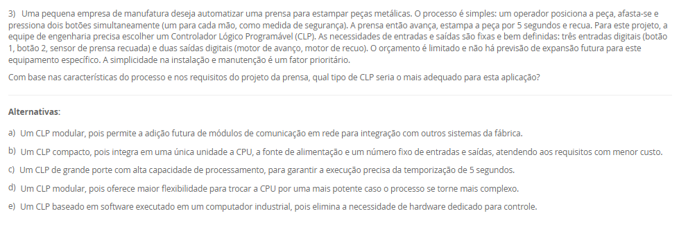 3) Uma pequena empresa de manufatura deseja automatizar uma prensa para estampar peças metálicas. O processo é simples: um operador posiciona a peça, afasta-se e pressiona dois botões simultaneamente (um para cada mão, como medida de segurança). A prensa então avança, estampa a peça por 5 segundos e recua. Para este projeto, a equipe de engenharia precisa escolher um Controlador Lógico Programável (CLP). As necessidades de entradas e saídas são fixas e bem definidas: três entradas digitais (botão 1, botão 2, sensor de prensa recuada) e duas saídas digitais (motor de avanço, motor de recuo). O orçamento é limitado e não há previsão de expansão futura para este equipamento específico. A simplicidade na instalação e manutenção é um fator prioritário. Com base nas características do processo e nos requisitos do projeto da prensa, qual tipo de CLP seria o mais adequado para esta aplicação? Alternativas: a) Um CLP modular, pois permite a adição futura de módulos de comunicação em rede para integração com outros sistemas da fábrica. b) Um CLP compacto, pois integra em uma única unidade a CPU, a fonte de alimentação e um número fixo de entradas e saídas, atendendo aos requisitos com menor custo. c) Um CLP de grande porte com alta capacidade de processamento, para garantir a execução precisa da temporização de 5 segundos. d) Um CLP modular, pois oferece maior flexibilidade para trocar a CPU por uma mais potente caso o processo se torne mais complexo. e) Um CLP baseado em software executado em um computador industrial, pois elimina a necessidade de hardware dedicado para controle.