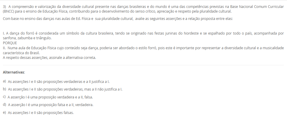 3) A compreensão e valorização da diversidade cultural presente nas danças brasileiras e do mundo é uma das competências previstas na Base Nacional Comum Curricular (BNCC) para o ensino de Educação Física, contribuindo para o desenvolvimento do senso crítico, apreciação e respeito pela pluralidade cultural. Com base no ensino das danças nas aulas de Ed. Física e sua pluralidade cultural, avalie as seguintes asserções e a relação proposta entre elas: I. A dança do forró é considerada um símbolo da cultura brasileira, tendo se originado nas festas juninas do Nordeste e se espalhado por todo o país, acompanhada por sanfona, zabumba e triângulo. PORQUE II. Numa aula de Educação Física cujo conteúdo seja dança, poderia ser abordado o estilo forró, pois este é importante por representar a diversidade cultural e a musicalidade característica do Brasil. A respeito dessas asserções, assinale a alternativa correta. Alternativas: a) As asserções I e II são proposições verdadeiras e a II justifica a I. b) As asserções I e II são proposições verdadeiras, mas a II não justifica a I. c) A asserção I é uma proposição verdadeira e a II, falsa. d) A asserção I é uma proposição falsa e a II, verdadeira. e) As asserções I e II são proposições falsas.
