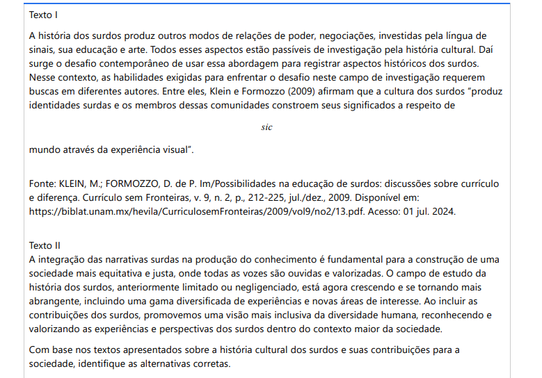 3ª QUESTÃO Texto IA história dos surdos produz outros modos de relações de poder, negociações, investidas pela língua de sinais, sua educação e arte. Todos esses aspectos estão passíveis de investigação pela história cultural. Daí surge o desafio contemporâneo de usar essa abordagem para registrar aspectos históricos dos surdos. Nesse contexto, as habilidades exigidas para enfrentar o desafio neste campo de investigação requerem buscas em diferentes autores. Entre eles, Klein e Formozzo (2009) afirmam que a cultura dos surdos “produz identidades surdas e os membros dessas comunidades constroem seus significados a respeito de mundo através da experiência visual”. sic Fonte: KLEIN, M.; FORMOZZO, D. de P. Im/Possibilidades na educação de surdos: discussões sobre currículo e diferença. Currículo sem Fronteiras, v. 9, n. 2, p., 212-225, jul./dez., 2009. Disponível em: https://biblat.unam.mx/hevila/CurriculosemFronteiras/2009/vol9/no2/13.pdf. Acesso: 01 jul. 2024.Texto IIA integração das narrativas surdas na produção do conhecimento é fundamental para a construção de uma sociedade mais equitativa e justa, onde todas as vozes são ouvidas e valorizadas. O campo de estudo da história dos surdos, anteriormente limitado ou negligenciado, está agora crescendo e se tornando mais abrangente, incluindo uma gama diversificada de experiências e novas áreas de interesse. Ao incluir as contribuições dos surdos, promovemos uma visão mais inclusiva da diversidade humana, reconhecendo e valorizando as experiências e perspectivas dos surdos dentro do contexto maior da sociedade. Com base nos textos apresentados sobre a história cultural dos surdos e suas contribuições para a sociedade, identifique as alternativas corretas. I. O reconhecimento das contribuições e experiências dos surdos enriquece a compreensão histórica e promove uma visão mais inclusiva e representativa da diversidade humana. II. A arte surda, incluindo teatro, poesia e artes visuais, desempenha um papel vital na história cultural dos surdos, mas não oferece novas perspectivas para a história cultural dos surdos. III. Movimentos de defesa dos direitos dos surdos têm trabalhado para garantir igualdade de oportunidades, acesso à educação e serviços, e o reconhecimento da sua cultura. IV. Estudos sobre a história cultural dos surdos não têm relevância para o escopo histórico das sociedades, por isso ouvir as vozes surdas e reconhecer suas contribuições não promove a inclusão nem a diversidade. É correto o que se afirma em: ALTERNATIVAS a) I e III, apenas. b) II e IV, apenas. c) III e IV, apenas. d) I e IV, apenas. e) I e II, apenas.