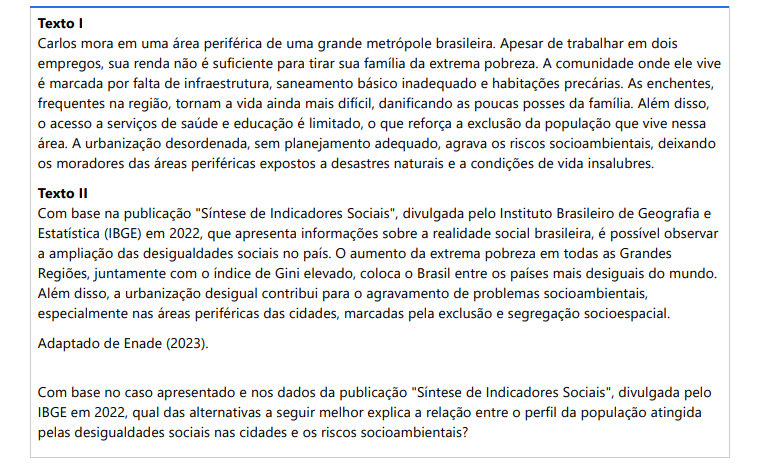 3ª QUESTÃO Texto I Carlos mora em uma área periférica de uma grande metrópole brasileira. Apesar de trabalhar em dois empregos, sua renda não é suficiente para tirar sua família da extrema pobreza. A comunidade onde ele vive é marcada por falta de infraestrutura, saneamento básico inadequado e habitações precárias. As enchentes, frequentes na região, tornam a vida ainda mais difícil, danificando as poucas posses da família. Além disso, o acesso a serviços de saúde e educação é limitado, o que reforça a exclusão da população que vive nessa área. A urbanização desordenada, sem planejamento adequado, agrava os riscos socioambientais, deixando os moradores das áreas periféricas expostos a desastres naturais e a condições de vida insalubres. Texto II Com base na publicação "Síntese de Indicadores Sociais", divulgada pelo Instituto Brasileiro de Geografia e Estatística (IBGE) em 2022, que apresenta informações sobre a realidade social brasileira, é possível observar a ampliação das desigualdades sociais no país. O aumento da extrema pobreza em todas as Grandes Regiões, juntamente com o índice de Gini elevado, coloca o Brasil entre os países mais desiguais do mundo. Além disso, a urbanização desigual contribui para o agravamento de problemas socioambientais, especialmente nas áreas periféricas das cidades, marcadas pela exclusão e segregação socioespacial. Adaptado de Enade (2023). Com base no caso apresentado e nos dados da publicação "Síntese de Indicadores Sociais", divulgada pelo IBGE em 2022, qual das alternativas a seguir melhor explica a relação entre o perfil da população atingida pelas desigualdades sociais nas cidades e os riscos socioambientais? ALTERNATIVAS a) A urbanização desordenada e a falta de planejamento adequado nas periferias urbanas deixam as populações de baixa renda expostas a riscos socioambientais, como enchentes e falta de saneamento, agravando as desigualdades sociais. b) A pobreza extrema nas regiões urbanas brasileiras é resultado exclusivo da falta de oportunidades de emprego formal, sendo que os riscos socioambientais não têm relação direta com as condições de vida dessas populações. c) As populações de baixa renda das áreas periféricas das cidades não são afetadas de maneira significativa pelos riscos socioambientais, pois recebem suporte adequado de políticas governamentais em situações de emergência. d) As áreas periféricas, onde residem as populações de menor renda, sofrem mais com desastres naturais porque as políticas públicas de urbanização priorizam essas regiões para investimentos em infraestrutura. e) A urbanização desigual no Brasil tem se mostrado benéfica para as áreas periféricas, pois permite o crescimento econômico e a expansão de novas áreas residenciais com acesso a serviços básicos.
