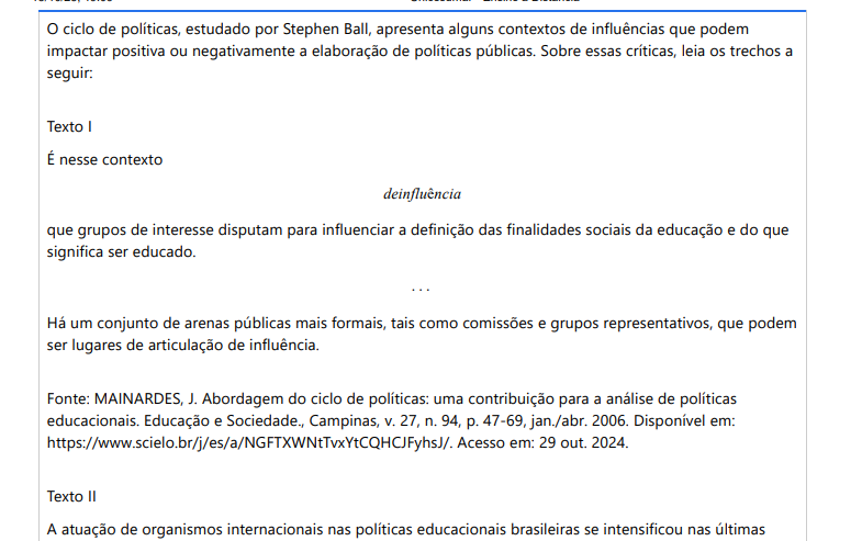 3ª QUESTÃO O ciclo de políticas, estudado por Stephen Ball, apresenta alguns contextos de influências que podem impactar positiva ou negativamente a elaboração de políticas públicas. Sobre essas críticas, leia os trechos a seguir: Texto I É nesse contexto deinfluência que grupos de interesse disputam para influenciar a definição das finalidades sociais da educação e do que significa ser educado. . . . Há um conjunto de arenas públicas mais formais, tais como comissões e grupos representativos, que podem ser lugares de articulação de influência. Fonte: MAINARDES, J. Abordagem do ciclo de políticas: uma contribuição para a análise de políticas educacionais. Educação e Sociedade., Campinas, v. 27, n. 94, p. 47-69, jan./abr. 2006. Disponível em: https://www.scielo.br/j/es/a/NGFTXWNtTvxYtCQHCJFyhsJ/. Acesso em: 29 out. 2024. Texto II A atuação de organismos internacionais nas políticas educacionais brasileiras se intensificou nas últimas décadas, especialmente após a crise fiscal do Estado. Sob a alegação de aumentar a eficiência e a competitividade, essas organizações promovem agendas de reformas que favorecem uma maior centralização dos mecanismos de avaliação e controle, ao mesmo tempo que incentivam a descentralização administrativa e a redução do papel do Estado. As diretrizes globais privilegiam resultados quantitativos e mensuráveis como forma de garantir o cumprimento das metas estabelecidas internacionalmente, em detrimento de uma concepção mais ampla e humanista da educação. Fonte: EVANGELISTA, O.; SHIROMA, E. O. Professor: protagonista e obstáculo da reforma. Educação e Pesquisa, São Paulo, v. 33, n. 3, p. 531-541, set./dez. 2007. Disponível em:https://www.scielo.br/j/ep/a/LPBg4SpmbKq3psDMGVT7YPK/?format=pdf&lang=pt. Acesso em: 29 out. 2024. Considerando as políticas educacionais originadas sobretudo na década de 1990, no Brasil, qual foi seu maior contexto de influência? ALTERNATIVAS a) As narrativas de Organismos Internacionais foram os contextos de influência mais marcantes na construção de políticas educacionais no Brasil, pois determinavam recomendações que deveriam ser seguidas para o cumprimento de agendas neoliberais. b) As políticas educacionais brasileiras pós-1990 buscaram equilibrar eficiência e inclusão, seguindo diretrizes nacionais, em que o contexto de influência são, majoritariamente, os próprios governos que elaboram as políticas educacionais. c) As políticas educacionais surgidas na reforma da Educação, aumentaram a centralização do controle educacional, promovendo a expansão do Estado na gestão das escolas públicas, desde a década de 1990, sendo oriundas de um contexto de influência internacional. d) Com fortes narrativas populares, o contexto de influências das políticas da década de 1990 foi a própria sociedade brasileira, que solicitava a descentralização do Estado, a fim de obter um país mais rico e com educação de qualidade. e) A expansão do papel do Estado na gestão da educação escolar foi amplamente defendida por Organismos Internacionais como Banco Mundial, que impactaram em políticas educacionais brasileiras que garantiram a participação total do Estado no financiamento da Educação.