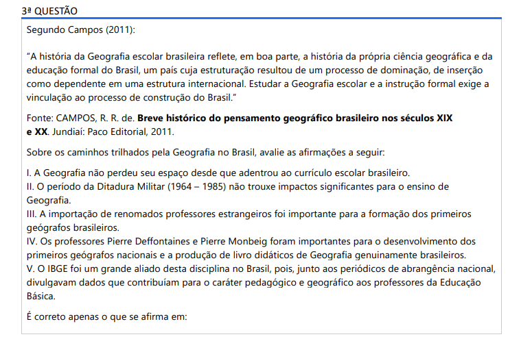 3ª QUESTÃO Segundo Campos (2011):“A história da Geografia escolar brasileira reflete, em boa parte, a história da própria ciência geográfica e da educação formal do Brasil, um país cuja estruturação resultou de um processo de dominação, de inserção como dependente em uma estrutura internacional. Estudar a Geografia escolar e a instrução formal exige a vinculação ao processo de construção do Brasil.” Fonte: CAMPOS, R. R. de. Breve histórico do pensamento geográfico brasileiro nos séculos XIX e XX. Jundiaí: Paco Editorial, 2011.Sobre os caminhos trilhados pela Geografia no Brasil, avalie as afirmações a seguir: I. A Geografia não perdeu seu espaço desde que adentrou ao currículo escolar brasileiro. II. O período da Ditadura Militar (1964 – 1985) não trouxe impactos significantes para o ensino de Geografia. III. A importação de renomados professores estrangeiros foi importante para a formação dos primeiros geógrafos brasileiros. IV. Os professores Pierre Deffontaines e Pierre Monbeig foram importantes para o desenvolvimento dos primeiros geógrafos nacionais e a produção de livro didáticos de Geografia genuinamente brasileiros. V. O IBGE foi um grande aliado desta disciplina no Brasil, pois, junto aos periódicos de abrangência nacional, divulgavam dados que contribuíam para o caráter pedagógico e geográfico aos professores da Educação Básica. É correto apenas o que se afirma em: ALTERNATIVAS a) I e IV. b) I, II e III. c) I, II e V. d) III, IV e V. e) II, III, IV e V.