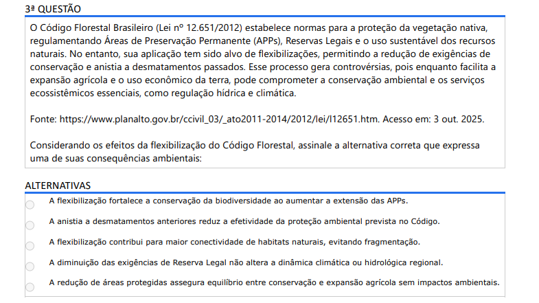 3ª QUESTÃO O Código Florestal Brasileiro (Lei nº 12.651/2012) estabelece normas para a proteção da vegetação nativa, regulamentando Áreas de Preservação Permanente (APPs), Reservas Legais e o uso sustentável dos recursos naturais. No entanto, sua aplicação tem sido alvo de flexibilizações, permitindo a redução de exigências de conservação e anistia a desmatamentos passados. Esse processo gera controvérsias, pois enquanto facilita a expansão agrícola e o uso econômico da terra, pode comprometer a conservação ambiental e os serviços ecossistêmicos essenciais, como regulação hídrica e climática. Fonte: https://www.planalto.gov.br/ccivil_03/_ato2011-2014/2012/lei/l12651.htm. Acesso em: 3 out. 2025. Considerando os efeitos da flexibilização do Código Florestal, assinale a alternativa correta que expressa uma de suas consequências ambientais: ALTERNATIVAS a) A flexibilização fortalece a conservação da biodiversidade ao aumentar a extensão das APPs. b) A anistia a desmatamentos anteriores reduz a efetividade da proteção ambiental prevista no Código. c) A flexibilização contribui para maior conectividade de habitats naturais, evitando fragmentação. d) A diminuição das exigências de Reserva Legal não altera a dinâmica climática ou hidrológica regional. e) A redução de áreas protegidas assegura equilíbrio entre conservação e expansão agrícola sem impactos ambientais.
