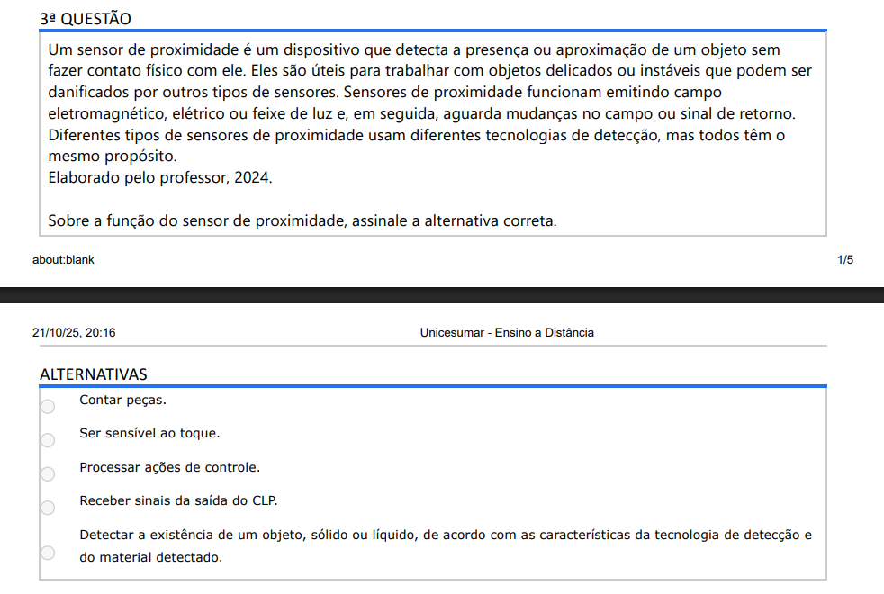 3ª QUESTÃO Um sensor de proximidade é um dispositivo que detecta a presença ou aproximação de um objeto sem fazer contato físico com ele. Eles são úteis para trabalhar com objetos delicados ou instáveis que podem ser danificados por outros tipos de sensores. Sensores de proximidade funcionam emitindo campo eletromagnético, elétrico ou feixe de luz e, em seguida, aguarda mudanças no campo ou sinal de retorno. Diferentes tipos de sensores de proximidade usam diferentes tecnologias de detecção, mas todos têm o mesmo propósito. Elaborado pelo professor, 2024. Sobre a função do sensor de proximidade, assinale a alternativa correta. ALTERNATIVAS a) Contar peças. b) Ser sensível ao toque. c) Processar ações de controle. d) Receber sinais da saída do CLP. e) Detectar a existência de um objeto, sólido ou líquido, de acordo com as características da tecnologia de detecção e do material detectado.
