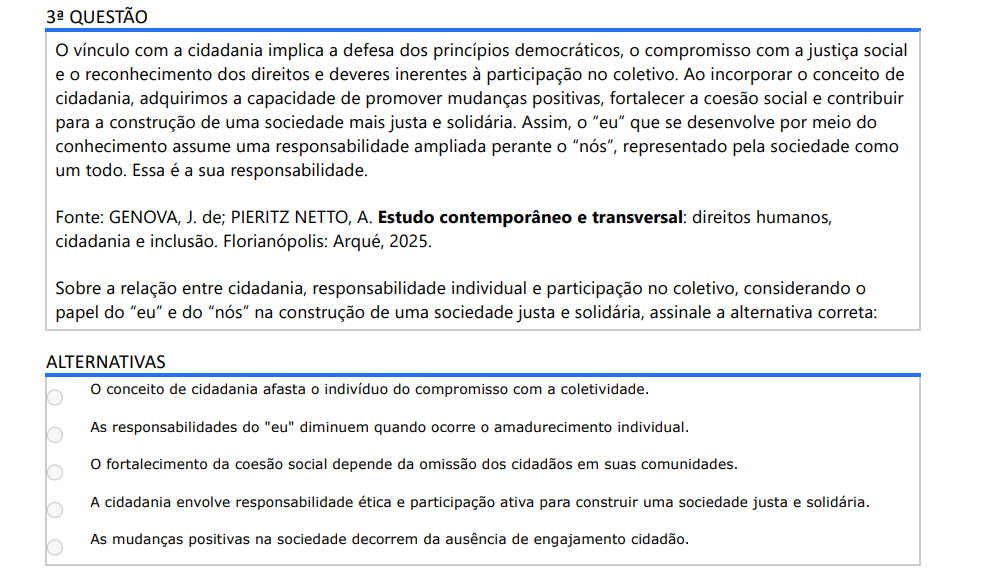 3ª QUESTÃO O vínculo com a cidadania implica a defesa dos princípios democráticos, o compromisso com a justiça social e o reconhecimento dos direitos e deveres inerentes à participação no coletivo. Ao incorporar o conceito de cidadania, adquirimos a capacidade de promover mudanças positivas, fortalecer a coesão social e contribuir para a construção de uma sociedade mais justa e solidária. Assim, o “eu” que se desenvolve por meio do conhecimento assume uma responsabilidade ampliada perante o “nós”, representado pela sociedade como um todo. Essa é a sua responsabilidade. Fonte: GENOVA, J. de; PIERITZ NETTO, A. Estudo contemporâneo e transversal: direitos humanos, cidadania e inclusão. Florianópolis: Arqué, 2025. Sobre a relação entre cidadania, responsabilidade individual e participação no coletivo, considerando o papel do “eu” e do “nós” na construção de uma sociedade justa e solidária, assinale a alternativa correta: ALTERNATIVAS a) O conceito de cidadania afasta o indivíduo do compromisso com a coletividade. b) As responsabilidades do "eu" diminuem quando ocorre o amadurecimento individual. c) O fortalecimento da coesão social depende da omissão dos cidadãos em suas comunidades. d) A cidadania envolve responsabilidade ética e participação ativa para construir uma sociedade justa e solidária. e) As mudanças positivas na sociedade decorrem da ausência de engajamento cidadão.