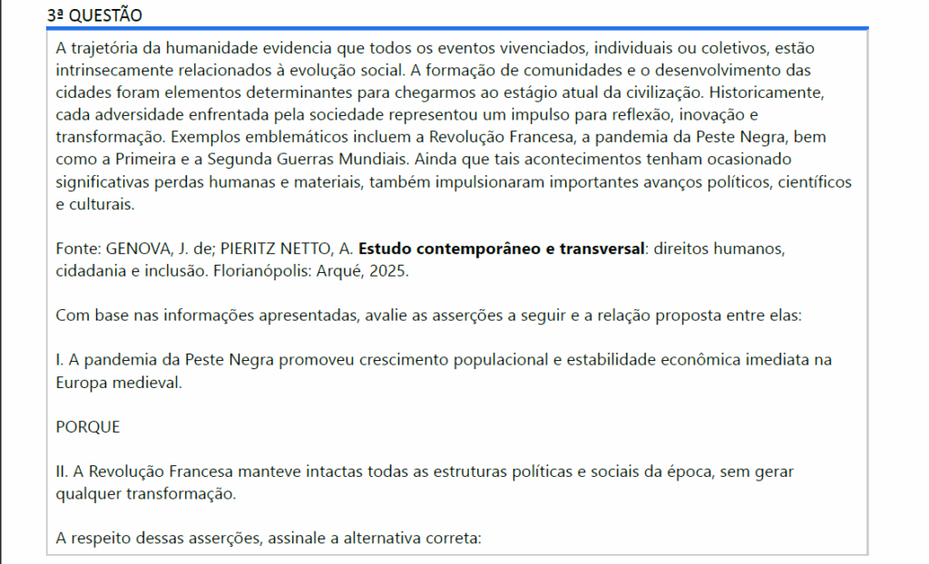 A trajetória da humanidade evidencia que todos os eventos vivenciados, individuais ou coletivos, estão intrinsecamente relacionados à evolução social. A formação de comunidades e o desenvolvimento das cidades foram elementos determinantes para chegarmos ao estágio atual da civilização. Historicamente, cada adversidade enfrentada pela sociedade representou um impulso para reflexão, inovação e transformação. Exemplos emblemáticos incluem a Revolução Francesa, a pandemia da Peste Negra, bem como a Primeira e a Segunda Guerras Mundiais. Ainda que tais acontecimentos tenham ocasionado significativas perdas humanas e materiais, também impulsionaram importantes avanços políticos, científicos e culturais.
Fonte: GENOVA, J. de; PIERITZ NETTO, A. Estudo contemporâneo e transversal: direitos humanos, cidadania e inclusão. Florianópolis: Arqué, 2025.
Com base nas informações apresentadas, avalie as asserções a seguir e a relação proposta entre elas:
I. A pandemia da Peste Negra promoveu crescimento populacional e estabilidade econômica imediata naEuropa medieval.
PORQUE
II. A Revolução Francesa manteve intactas todas as estruturas políticas e sociais da época, sem gerarqualquer transformação.
A respeito dessas asserções, assinale a alternativa correta:

ALTERNATIVAS
a) As asserções I e II são verdadeiras, e a II é uma justificativa correta da I.
b) As asserções I e II são verdadeiras, mas a II não é uma justificativa correta da I.
c) A asserção I é uma proposição verdadeira, e a II é uma proposição falsa.
d) A asserção I é uma proposição falsa, e a II é uma proposição verdadeira.
e) As asserções I e II são falsas.