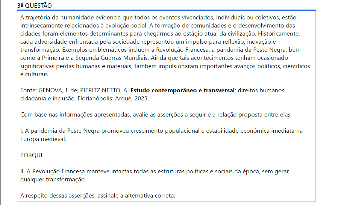 3ª QUESTÃO A trajetória da humanidade evidencia que todos os eventos vivenciados, individuais ou coletivos, estão intrinsecamente relacionados à evolução social. A formação de comunidades e o desenvolvimento das cidades foram elementos determinantes para chegarmos ao estágio atual da civilização. Historicamente, cada adversidade enfrentada pela sociedade representou um impulso para reflexão, inovação e transformação. Exemplos emblemáticos incluem a Revolução Francesa, a pandemia da Peste Negra, bem como a Primeira e a Segunda Guerras Mundiais. Ainda que tais acontecimentos tenham ocasionado significativas perdas humanas e materiais, também impulsionaram importantes avanços políticos, científicos e culturais. Fonte: GENOVA, J. de; PIERITZ NETTO, A. Estudo contemporâneo e transversal: direitos humanos, cidadania e inclusão. Florianópolis: Arqué, 2025. Com base nas informações apresentadas, avalie as asserções a seguir e a relação proposta entre elas: I. A pandemia da Peste Negra promoveu crescimento populacional e estabilidade econômica imediata naEuropa medieval. PORQUE II. A Revolução Francesa manteve intactas todas as estruturas políticas e sociais da época, sem gerarqualquer transformação.A respeito dessas asserções, assinale a alternativa correta: ALTERNATIVAS a) As asserções I e II são verdadeiras, e a II é uma justificativa correta da I. b) As asserções I e II são verdadeiras, mas a II não é uma justificativa correta da I. c) A asserção I é uma proposição verdadeira, e a II é uma proposição falsa. d) A asserção I é uma proposição falsa, e a II é uma proposição verdadeira. e) As asserções I e II são falsas.