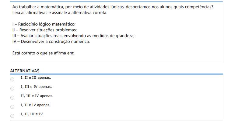 3ª QUESTÃO Ao trabalhar a matemática, por meio de atividades lúdicas, despertamos nos alunos quais competências? Leia as afirmativas e assinale a alternativa correta. I – Raciocínio lógico matemático; II – Resolver situações problemas; III – Avaliar situações reais envolvendo as medidas de grandeza; IV – Desenvolver a construção numérica. Está correto o que se afirma em: ALTERNATIVAS a) I, II e III apenas. b) I, III e IV apenas. c) II, III e IV apenas. d) I, II e IV apenas. e) I, II, III e IV.