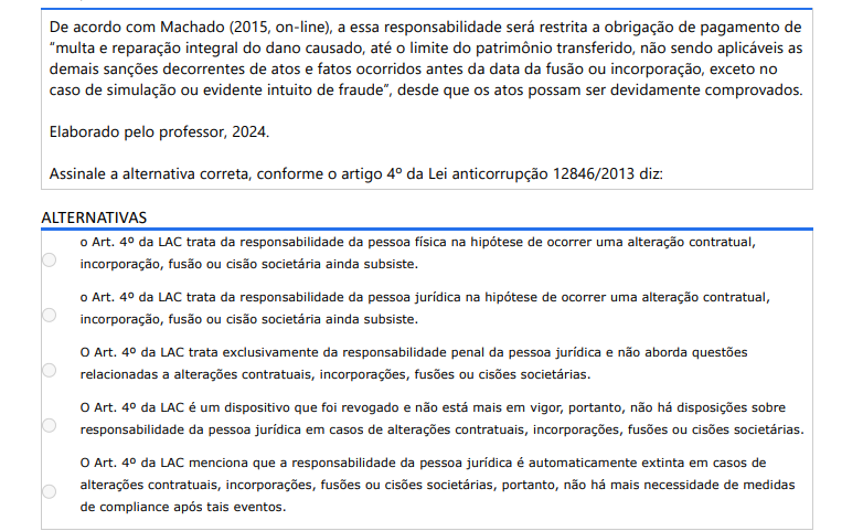 3ª QUESTÃO De acordo com Machado (2015, on-line), a essa responsabilidade será restrita a obrigação de pagamento de “multa e reparação integral do dano causado, até o limite do patrimônio transferido, não sendo aplicáveis as demais sanções decorrentes de atos e fatos ocorridos antes da data da fusão ou incorporação, exceto no caso de simulação ou evidente intuito de fraude”, desde que os atos possam ser devidamente comprovados. Elaborado pelo professor, 2024.Assinale a alternativa correta, conforme o artigo 4º da Lei anticorrupção 12846/2013 diz: ALTERNATIVAS a) O Art. 4º da LAC trata da responsabilidade da pessoa física na hipótese de ocorrer uma alteração contratual, incorporação, fusão ou cisão societária ainda subsiste. b) O Art. 4º da LAC trata da responsabilidade da pessoa jurídica na hipótese de ocorrer uma alteração contratual, incorporação, fusão ou cisão societária ainda subsiste. c) O Art. 4º da LAC trata exclusivamente da responsabilidade penal da pessoa jurídica e não aborda questões relacionadas a alterações contratuais, incorporações, fusões ou cisões societárias. d) O Art. 4º da LAC é um dispositivo que foi revogado e não está mais em vigor, portanto, não há disposições sobre responsabilidade da pessoa jurídica em casos de alterações contratuais, incorporações, fusões ou cisões societárias. e) O Art. 4º da LAC menciona que a responsabilidade da pessoa jurídica é automaticamente extinta em casos de alterações contratuais, incorporações, fusões ou cisões societárias, portanto, não há mais necessidade de medidas de compliance após tais eventos.