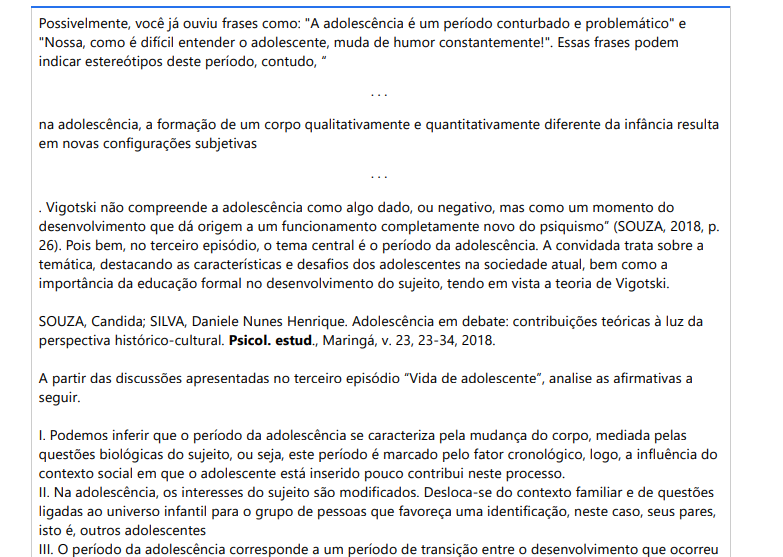 3ª QUESTÃO Possivelmente, você já ouviu frases como: "A adolescência é um período conturbado e problemático" e "Nossa, como é difícil entender o adolescente, muda de humor constantemente!". Essas frases podem indicar estereótipos deste período, contudo, “. . .na adolescência, a formação de um corpo qualitativamente e quantitativamente diferente da infância resulta em novas configurações subjetivas. . .. Vigotski não compreende a adolescência como algo dado, ou negativo, mas como um momento do desenvolvimento que dá origem a um funcionamento completamente novo do psiquismo” (SOUZA, 2018, p. 26). Pois bem, no terceiro episódio, o tema central é o período da adolescência. A convidada trata sobre a temática, destacando as características e desafios dos adolescentes na sociedade atual, bem como a importância da educação formal no desenvolvimento do sujeito, tendo em vista a teoria de Vigotski.SOUZA, Candida; SILVA, Daniele Nunes Henrique. Adolescência em debate: contribuições teóricas à luz da perspectiva histórico-cultural. Psicol. estud., Maringá, v. 23, 23-34, 2018.A partir das discussões apresentadas no terceiro episódio “Vida de adolescente”, analise as afirmativas a seguir. I. Podemos inferir que o período da adolescência se caracteriza pela mudança do corpo, mediada pelas questões biológicas do sujeito, ou seja, este período é marcado pelo fator cronológico, logo, a influência do contexto social em que o adolescente está inserido pouco contribui neste processo. II. Na adolescência, os interesses do sujeito são modificados. Desloca-se do contexto familiar e de questões ligadas ao universo infantil para o grupo de pessoas que favoreça uma identificação, neste caso, seus pares, isto é, outros adolescentes III. O período da adolescência corresponde a um período de transição entre o desenvolvimento que ocorreu na infância e o desenvolvimento que caminha para a vida adulta. Nesse processo, o papel da educação sistematizada é fundamental, pois a partir do processo educativo, o adolescente se desenvolve. Dessa forma, o professor enquanto mediador ajudará o adolescente a direcionar seus interesses, favorecendo seu desenvolvimento. IV. Atualmente, o adolescente está inserido em um contexto de diferentes tecnologias digitais. O uso de recursos tecnológicos não é considerado negativo, mas passa a ser um problema para o adolescente quando as interações sociais presenciais são substituídas pelo mundo virtual e quando as redes sociais impõem ao adolescente um ideal de vida perfeito, seja no aspecto profissional ou pessoal. É correto o que se afirma em: ALTERNATIVAS a) I e II, apenas. b) II e III, apenas. c) I, II e III, apenas. d) II, III e IV, apenas. e) I, II, III e IV.