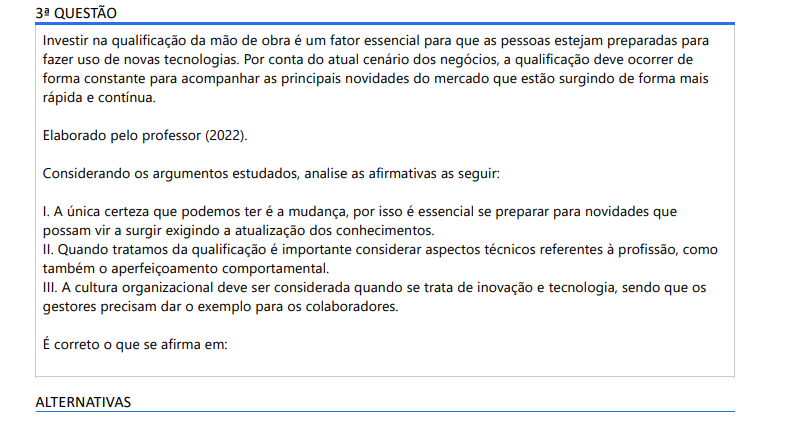 3ª QUESTÃO Investir na qualificação da mão de obra é um fator essencial para que as pessoas estejam preparadas para fazer uso de novas tecnologias. Por conta do atual cenário dos negócios, a qualificação deve ocorrer de forma constante para acompanhar as principais novidades do mercado que estão surgindo de forma mais rápida e contínua. Elaborado pelo professor (2022). Considerando os argumentos estudados, analise as afirmativas as seguir: I. A única certeza que podemos ter é a mudança, por isso é essencial se preparar para novidades que possam vir a surgir exigindo a atualização dos conhecimentos. II. Quando tratamos da qualificação é importante considerar aspectos técnicos referentes à profissão, como também o aperfeiçoamento comportamental. III. A cultura organizacional deve ser considerada quando se trata de inovação e tecnologia, sendo que os gestores precisam dar o exemplo para os colaboradores. É correto o que se afirma em: ALTERNATIVAS a) I e II, apenas. b) I e III, apenas. c) II, apenas. d) II e III, apenas. e) I, II e III.