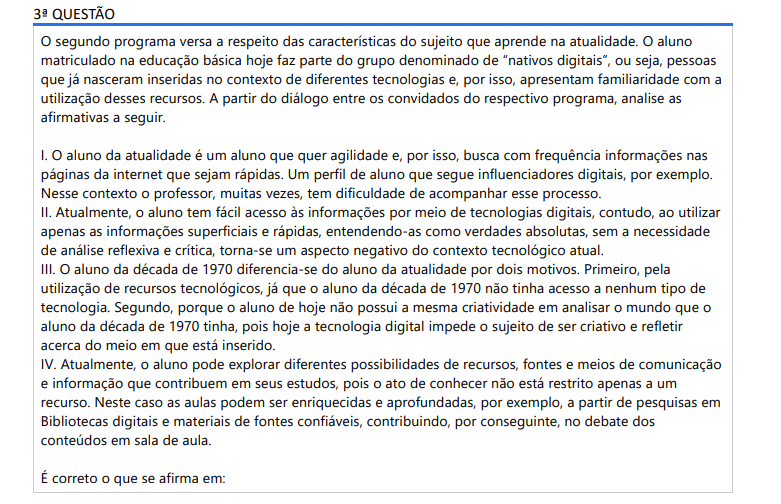 3ª QUESTÃO O segundo programa versa a respeito das características do sujeito que aprende na atualidade. O aluno matriculado na educação básica hoje faz parte do grupo denominado de “nativos digitais”, ou seja, pessoas que já nasceram inseridas no contexto de diferentes tecnologias e, por isso, apresentam familiaridade com a utilização desses recursos. A partir do diálogo entre os convidados do respectivo programa, analise as afirmativas a seguir. I. O aluno da atualidade é um aluno que quer agilidade e, por isso, busca com frequência informações nas páginas da internet que sejam rápidas. Um perfil de aluno que segue influenciadores digitais, por exemplo. Nesse contexto o professor, muitas vezes, tem dificuldade de acompanhar esse processo. II. Atualmente, o aluno tem fácil acesso às informações por meio de tecnologias digitais, contudo, ao utilizar apenas as informações superficiais e rápidas, entendendo-as como verdades absolutas, sem a necessidade de análise reflexiva e crítica, torna-se um aspecto negativo do contexto tecnológico atual. III. O aluno da década de 1970 diferencia-se do aluno da atualidade por dois motivos. Primeiro, pela utilização de recursos tecnológicos, já que o aluno da década de 1970 não tinha acesso a nenhum tipo de tecnologia. Segundo, porque o aluno de hoje não possui a mesma criatividade em analisar o mundo que o aluno da década de 1970 tinha, pois hoje a tecnologia digital impede o sujeito de ser criativo e refletir acerca do meio em que está inserido. IV. Atualmente, o aluno pode explorar diferentes possibilidades de recursos, fontes e meios de comunicação e informação que contribuem em seus estudos, pois o ato de conhecer não está restrito apenas a um recurso. Neste caso as aulas podem ser enriquecidas e aprofundadas, por exemplo, a partir de pesquisas em Bibliotecas digitais e materiais de fontes confiáveis, contribuindo, por conseguinte, no debate dos conteúdos em sala de aula. É correto o que se afirma em: ALTERNATIVAS a) I e II, apenas. b) III e IV, apenas. c) I, II e IV, apenas. d) II, III e IV, apenas. e) I, II, III e IV.