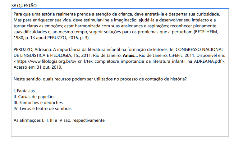 3ª QUESTÃO Para que uma estória realmente prenda a atenção da criança, deve entretê-la e despertar sua curiosidade. Mas para enriquecer sua vida, deve estimular-lhe a imaginação: ajudá-la a desenvolver seu intelecto e a tornar claras as emoções; estar harmonizada com suas ansiedades e aspirações; reconhecer plenamente suas dificuldades e, ao mesmo tempo, sugerir soluções para os problemas que a perturbam (BETELHEIM, 1980, p. 13 apud PERUZZO, 2016, p. 3).PERUZZO, Adreana. A importância da literatura infantil na formação de leitores. In: CONGRESSO NACIONAL DE LINGUÍSTICA E FILOLOGIA, 15., 2011, Rio de Janeiro. Anais... Rio de Janeiro: CiFEFiL, 2011. Disponível em:https://www.filologia.org.br/xv_cnlf/tex_completos/a_importancia_da_literatura_infantil_na_ADREANA.pdf. Acesso em: 31 out. 2019.Neste sentido, quais recursos podem ser utilizados no processo de contação de história? I. Fantasias. II. Caixas de papelão. III. Fantoches e dedoches. IV. Livros e teatro de sombras. As afirmações I, II, III e IV são, respectivamente: ALTERNATIVAS a) V, V, V, V. b) F, F, F, F. c) V, F, F, V. d) F, V, F, V. e) V, V, F, F.