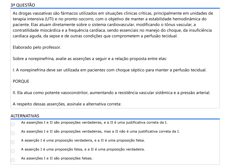 3ª QUESTÃO As drogas vasoativas são fármacos utilizados em situações clínicas críticas, principalmente em unidades de terapia intensiva (UTI) e no pronto-socorro, com o objetivo de manter a estabilidade hemodinâmica do paciente. Elas atuam diretamente sobre o sistema cardiovascular, modificando o tônus vascular, a contratilidade miocárdica e a frequência cardíaca, sendo essenciais no manejo do choque, da insuficiência cardíaca aguda, da sepse e de outras condições que comprometem a perfusão tecidual. Elaborado pelo professor. Sobre a norepinefrina, avalie as asserções a seguir e a relação proposta entre elas: I. A norepinefrina deve ser utilizada em pacientes com choque séptico para manter a perfusão tecidual. PORQUE II. Ela atua como potente vasoconstritor, aumentando a resistência vascular sistêmica e a pressão arterial. A respeito dessas asserções, assinale a alternativa correta: ALTERNATIVAS a) As asserções I e II são proposições verdadeiras, e a II é uma justificativa correta da I. b) As asserções I e II são proposições verdadeiras, mas a II não é uma justificativa correta da I. c) A asserção I é uma proposição verdadeira, e a II é uma proposição falsa. d) A asserção I é uma proposição falsa, e a II é uma proposição verdadeira. e) As asserções I e II são proposições falsas.