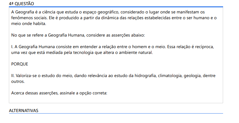 4ª QUESTÃO A Geografia é a ciência que estuda o espaço geográfico, considerado o lugar onde se manifestam os fenômenos sociais. Ele é produzido a partir da dinâmica das relações estabelecidas entre o ser humano e o meio onde habita. No que se refere a Geografia Humana, considere as asserções abaixo: I. A Geografia Humana consiste em entender a relação entre o homem e o meio. Essa relação é recíproca, uma vez que está mediada pela tecnologia que altera o ambiente natural. PORQUE II. Valoriza-se o estudo do meio, dando relevância ao estudo da hidrografia, climatologia, geologia, dentre outros. Acerca dessas asserções, assinale a opção correta: ALTERNATIVAS a) As asserções I e II são proposições verdadeiras, e a II é uma justificativa correta da I. b) As asserções I e II são proposições verdadeiras, mas a II não é uma justificativa correta da I. c) A asserção I é uma proposição verdadeira, e a II é uma proposição falsa. d) A asserção I é uma proposição falsa, e a II é uma proposição verdadeira. e) As asserções I e II são proposições falsas.