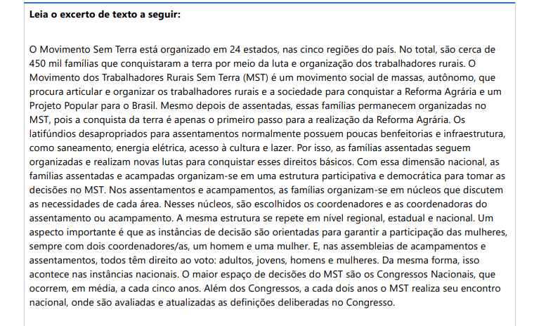 4ª QUESTÃO Leia o excerto de texto a seguir: O Movimento Sem Terra está organizado em 24 estados, nas cinco regiões do país. No total, são cerca de 450 mil famílias que conquistaram a terra por meio da luta e organização dos trabalhadores rurais. O Movimento dos Trabalhadores Rurais Sem Terra (MST) é um movimento social de massas, autônomo, que procura articular e organizar os trabalhadores rurais e a sociedade para conquistar a Reforma Agrária e um Projeto Popular para o Brasil. Mesmo depois de assentadas, essas famílias permanecem organizadas no MST, pois a conquista da terra é apenas o primeiro passo para a realização da Reforma Agrária. Os latifúndios desapropriados para assentamentos normalmente possuem poucas benfeitorias e infraestrutura, como saneamento, energia elétrica, acesso à cultura e lazer. Por isso, as famílias assentadas seguem organizadas e realizam novas lutas para conquistar esses direitos básicos. Com essa dimensão nacional, as famílias assentadas e acampadas organizam-se em uma estrutura participativa e democrática para tomar as decisões no MST. Nos assentamentos e acampamentos, as famílias organizam-se em núcleos que discutem as necessidades de cada área. Nesses núcleos, são escolhidos os coordenadores e as coordenadoras do assentamento ou acampamento. A mesma estrutura se repete em nível regional, estadual e nacional. Um aspecto importante é que as instâncias de decisão são orientadas para garantir a participação das mulheres, sempre com dois coordenadores/as, um homem e uma mulher. E, nas assembleias de acampamentos e assentamentos, todos têm direito ao voto: adultos, jovens, homens e mulheres. Da mesma forma, isso acontece nas instâncias nacionais. O maior espaço de decisões do MST são os Congressos Nacionais, que ocorrem, em média, a cada cinco anos. Além dos Congressos, a cada dois anos o MST realiza seu encontro nacional, onde são avaliadas e atualizadas as definições deliberadas no Congresso. Fonte: QUEM somos. Movimento dos Trabalhadores Rurais Sem Terra, 2024. Disponível em: https://mst.org.br/quem-somos/. Acesso em: 25 ago. 2024. A partir do excerto do texto, o Movimento dos Trabalhadores Rurais Sem Terra (MST) tem como objetivos: I. Articular e organizar os trabalhadores rurais e a sociedade para conquistar a Reforma Agrária e um Projeto Popular para o Brasil. II. Garantir a participação das mulheres, sempre com dois coordenadores/as, um homem e uma mulher. III. A remoção de populações indígenas de seus territórios. IV. Organizar-se em um movimento de estrutura participativa e democrática para tomar as decisões no MST. É correto o que se afirma apenas em: ALTERNATIVAS a) I, II e IV, apenas. b) II, III e IV, apenas. c) I e IV, apenas. d) I e II, apenas. e) II e III, apenas.