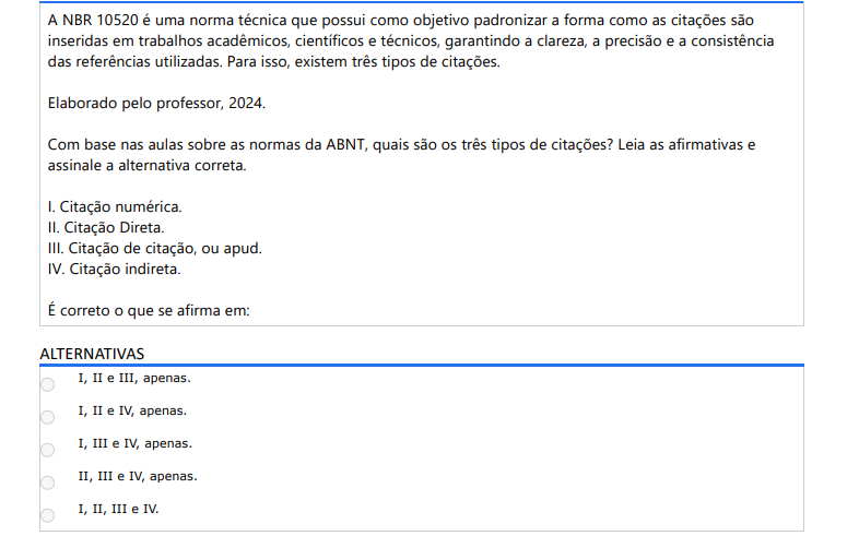 4ª QUESTÃO A NBR 10520 é uma norma técnica que possui como objetivo padronizar a forma como as citações são inseridas em trabalhos acadêmicos, científicos e técnicos, garantindo a clareza, a precisão e a consistência das referências utilizadas. Para isso, existem três tipos de citações. Elaborado pelo professor, 2024.Com base nas aulas sobre as normas da ABNT, quais são os três tipos de citações? Leia as afirmativas e assinale a alternativa correta. I. Citação numérica. II. Citação Direta. III. Citação de citação, ou apud. IV. Citação indireta. É correto o que se afirma em: ALTERNATIVAS a) I, II e III, apenas. b) I, II e IV, apenas. c) I, III e IV, apenas. d) II, III e IV, apenas. e) I, II, III e IV.