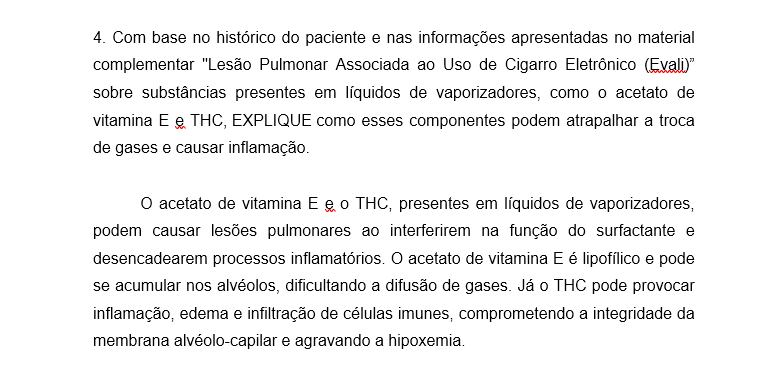 4. Com base no histórico do paciente e nas informações apresentadas no material complementar "Lesão Pulmonar Associada ao Uso de Cigarro Eletrônico (Evali)” sobre substâncias presentes em líquidos de vaporizadores, como o acetato de vitamina E e THC, EXPLIQUE como esses componentes podem atrapalhar a troca de gases e causar inflamação. O acetato de vitamina E e o THC, presentes em líquidos de vaporizadores, podem causar lesões pulmonares ao interferirem na função do surfactante e desencadearem processos inflamatórios. O acetato de vitamina E é lipofílico e pode se acumular nos alvéolos, dificultando a difusão de gases. Já o THC pode provocar inflamação, edema e infiltração de células imunes, comprometendo a integridade da membrana alvéolo-capilar e agravando a hipoxemia.