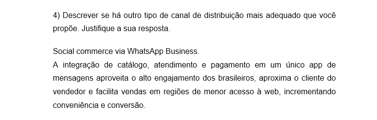 4) Descrever se há outro tipo de canal de distribuição mais adequado que você propõe. Justifique a sua resposta. Social commerce via WhatsApp Business. A integração de catálogo, atendimento e pagamento em um único app de mensagens aproveita o alto engajamento dos brasileiros, aproxima o cliente do vendedor e facilita vendas em regiões de menor acesso à web, incrementando conveniência e conversão.