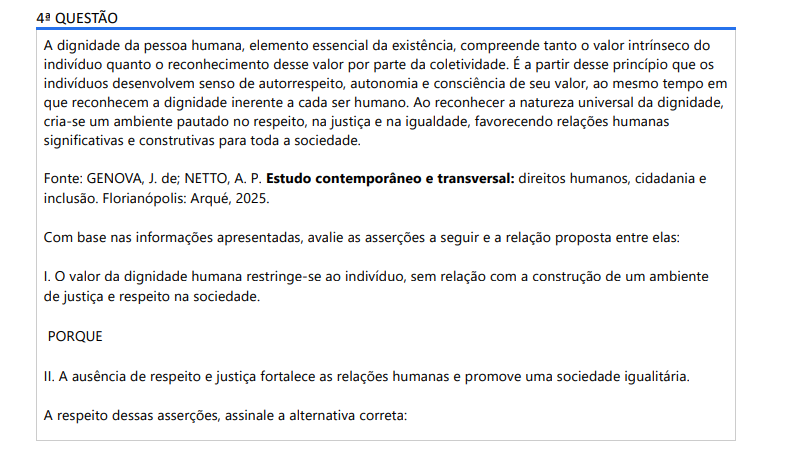 4ª QUESTÃO A dignidade da pessoa humana, elemento essencial da existência, compreende tanto o valor intrínseco do indivíduo quanto o reconhecimento desse valor por parte da coletividade. É a partir desse princípio que os indivíduos desenvolvem senso de autorrespeito, autonomia e consciência de seu valor, ao mesmo tempo em que reconhecem a dignidade inerente a cada ser humano. Ao reconhecer a natureza universal da dignidade, cria-se um ambiente pautado no respeito, na justiça e na igualdade, favorecendo relações humanas significativas e construtivas para toda a sociedade. Fonte: GENOVA, J. de; NETTO, A. P. Estudo contemporâneo e transversal: direitos humanos, cidadania e inclusão. Florianópolis: Arqué, 2025.Com base nas informações apresentadas, avalie as asserções a seguir e a relação proposta entre elas: I. O valor da dignidade humana restringe-se ao indivíduo, sem relação com a construção de um ambiente de justiça e respeito na sociedade. PORQUE II. A ausência de respeito e justiça fortalece as relações humanas e promove uma sociedade igualitária. A respeito dessas asserções, assinale a alternativa correta: ALTERNATIVAS a) As asserções I e II são proposições verdadeiras, e a II é uma justificativa correta da I. b) As asserções I e II são proposições verdadeiras, mas a II não é uma justificativa correta da I. c) A asserção I é uma proposição verdadeira e a II é uma proposição falsa. d) A asserção I é uma proposição falsa e a II é uma proposição verdadeira. e) As asserções I e II são proposições falsas.