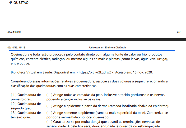 4ª QUESTÃO Queimadura é toda lesão provocada pelo contato direto com alguma fonte de calor ou frio, produtos químicos, corrente elétrica, radiação, ou mesmo alguns animais e plantas (como larvas, água-viva, urtiga), entre outros. Biblioteca Virtual em Saúde. Disponível em: https://bit.ly/2LgdrwZ. Acesso em: 15 nov. 2020.Considerando essas informações relativas à queimadura, associe as duas colunas a seguir, relacionando a classificação das queimaduras com as suas características.( ) Atinge todas as camadas da pele, inclusive o tecido gorduroso e os nervos podendo alcançar inclusive os ossos. ( ) Atinge a epiderme e parte da derme (camada localizada abaixo da epiderme). ( ) Atinge somente a epiderme (camada mais superficial da pele). Caracteriza-se por dor e vermelhidão no local queimado. ( ) Caracteriza-se por muita dor, já que destrói as terminações nervosas de sensibilidade. A pele fica seca, dura, enrugada, escurecida ou esbranquiçada. ( ) Caracteriza-se por dor, vermelhidão e formação de bolhas. ( 1 ) Queimadura de primeiro grau. ( 2 ) Queimadura de segundo grau. ( 3 ) Queimadura de terceiro grau. A sequência correta desta classificação é: ALTERNATIVAS a) ( 2 ), ( 3 ), ( 1 ), ( 2 ), ( 1 ) b) ( 3 ), ( 1 ), ( 3 ), ( 2 ), ( 2 ) c) ( 3 ), ( 2 ), ( 1 ), ( 3 ), ( 2 ) d) ( 3 ), ( 2 ), ( 1 ), ( 2 ), ( 3 ) e) ( 1 ), ( 1 ), ( 2 ), ( 3 ), ( 2 )