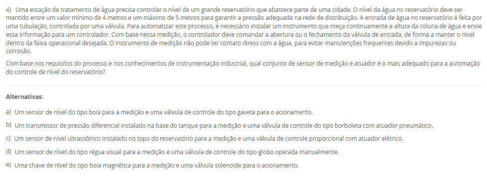 4) Uma estação de tratamento de água precisa controlar o nível de um grande reservatório que abastece parte de uma cidade. O nível da água no reservatório deve ser mantido entre um valor mínimo de 4 metros e um máximo de 5 metros para garantir a pressão adequada na rede de distribuição. A entrada de água no reservatório é feita por uma tubulação, controlada por uma válvula. Para automatizar este processo, é necessário instalar um instrumento que meça continuamente a altura da coluna de água e envie essa informação para um controlador. Com base nessa medição, o controlador deve comandar a abertura ou o fechamento da válvula de entrada, de forma a manter o nível dentro da faixa operacional desejada. O instrumento de medição não pode ter contato direto com a água, para evitar manutenções frequentes devido a impurezas ou corrosão. Com base nos requisitos do processo e nos conhecimentos de instrumentação industrial, qual conjunto de sensor de medição e atuador é o mais adequado para a automação do controle de nível do reservatório? Alternativas: a) Um sensor de nível do tipo boia para a medição e uma válvula de controle do tipo gaveta para o acionamento. b) Um transmissor de pressão diferencial instalado na base do tanque para a medição e uma válvula de controle do tipo borboleta com atuador pneumático. c) Um sensor de nível ultrassônico instalado no topo do reservatório para a medição e uma válvula de controle proporcional com atuador elétrico. d) Um sensor de nível do tipo régua visual para a medição e uma válvula de controle do tipo globo operada manualmente. e) Uma chave de nível do tipo boia magnética para a medição e uma válvula solenoide para o acionamento.