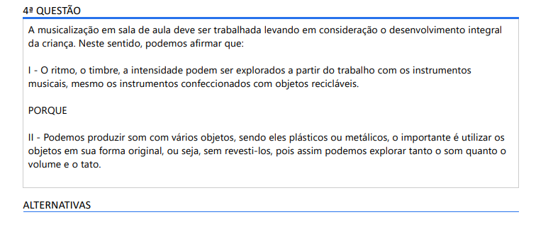 4ª QUESTÃO A musicalização em sala de aula deve ser trabalhada levando em consideração o desenvolvimento integral da criança. Neste sentido, podemos afirmar que: I - O ritmo, o timbre, a intensidade podem ser explorados a partir do trabalho com os instrumentos musicais, mesmo os instrumentos confeccionados com objetos recicláveis. PORQUE II - Podemos produzir som com vários objetos, sendo eles plásticos ou metálicos, o importante é utilizar os objetos em sua forma original, ou seja, sem revesti-los, pois assim podemos explorar tanto o som quanto o volume e o tato. ALTERNATIVAS a) As asserções I e II são proposições verdadeiras e a II é uma justificativa correta da I. b) As asserções I e II são proposições verdadeiras, mas a II não é uma justificativa correta da I. c) A asserção I é uma proposição verdadeira e a II é uma proposição falsa. d) A asserção I é uma proposição falsa e a II é uma proposição verdadeira. e) As asserções I e II são proposições falsas.