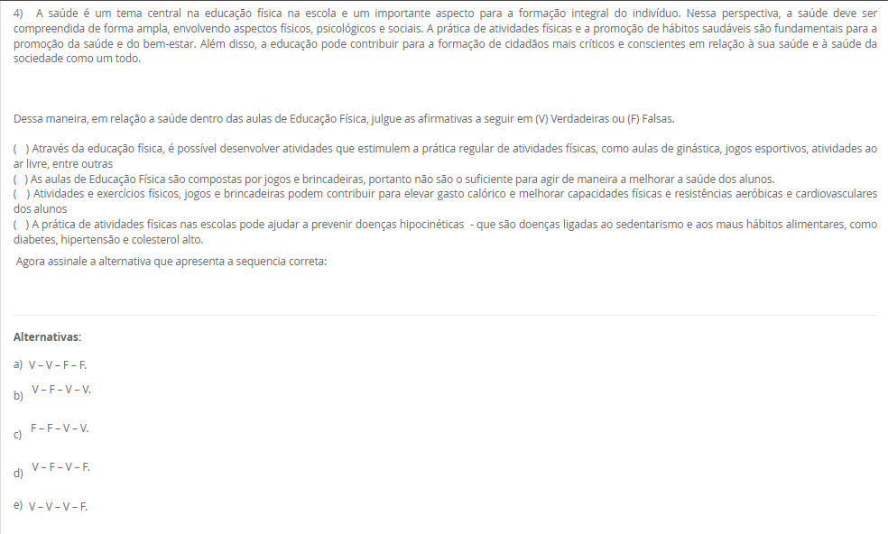 4) A saúde é um tema central na educação física na escola e um importante aspecto para a formação integral do indivíduo. Nessa perspectiva, a saúde deve ser compreendida de forma ampla, envolvendo aspectos físicos, psicológicos e sociais. A prática de atividades físicas e a promoção de hábitos saudáveis são fundamentais para a promoção da saúde e do bem-estar. Além disso, a educação pode contribuir para a formação de cidadãos mais críticos e conscientes em relação à sua saúde e à saúde da sociedade como um todo.Dessa maneira, em relação a saúde dentro das aulas de Educação Física, julgue as afirmativas a seguir em (V) Verdadeiras ou (F) Falsas.( ) Através da educação física, é possível estimular prática regular (ginástica, jogos, atividades ao ar livre).( ) As aulas de EF são apenas jogos/brincadeiras, portanto não melhoram a saúde dos alunos.( ) Atividades e jogos podem aumentar gasto calórico e melhorar capacidades físicas e resistência aeróbica/cardiovascular.( ) A prática física escolar ajuda a prevenir doenças hipocinéticas (diabetes, hipertensão, dislipidemias).Agora assinale a alternativa que apresenta a sequencia correta: Alternativas: a) V – V – F – F. b) V – F – V – V. c) F – F – V – V. d) V – F – V – F. e) V – V – V – F.