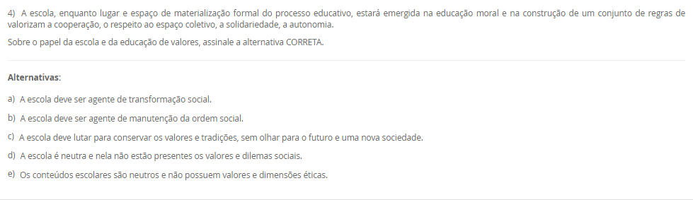 4) A escola, enquanto lugar e espaço de materialização formal do processo educativo, estará emergida na educação moral e na construção de um conjunto de regras de valorizam a cooperação, o respeito ao espaço coletivo, a solidariedade, a autonomia. Sobre o papel da escola e da educação de valores, assinale a alternativa CORRETA. Alternativas: a) A escola deve ser agente de transformação social. b) A escola deve ser agente de manutenção da ordem social. c) A escola deve lutar para conservar os valores e tradições, sem olhar para o futuro e uma nova sociedade. d) A escola é neutra e nela não estão presentes os valores e dilemas sociais. e) Os conteúdos escolares são neutros e não possuem valores e dimensões éticas.