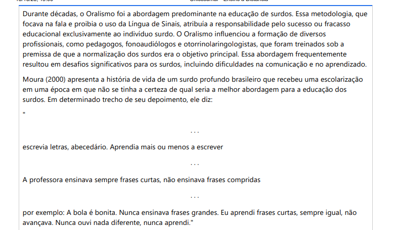 4ª QUESTÃO Durante décadas, o Oralismo foi a abordagem predominante na educação de surdos. Essa metodologia, que focava na fala e proibia o uso da Língua de Sinais, atribuía a responsabilidade pelo sucesso ou fracasso educacional exclusivamente ao indivíduo surdo. O Oralismo influenciou a formação de diversos profissionais, como pedagogos, fonoaudiólogos e otorrinolaringologistas, que foram treinados sob a premissa de que a normalização dos surdos era o objetivo principal. Essa abordagem frequentemente resultou em desafios significativos para os surdos, incluindo dificuldades na comunicação e no aprendizado. Moura (2000) apresenta a história de vida de um surdo profundo brasileiro que recebeu uma escolarização em uma época em que não se tinha a certeza de qual seria a melhor abordagem para a educação dos surdos. Em determinado trecho de seu depoimento, ele diz: ". . .escrevia letras, abecedário. Aprendia mais ou menos a escrever. . .A professora ensinava sempre frases curtas, não ensinava frases compridas. . .por exemplo: A bola é bonita. Nunca ensinava frases grandes. Eu aprendi frases curtas, sempre igual, não avançava. Nunca ouvi nada diferente, nunca aprendi." Fonte: MOURA, M. C. O surdo: caminhos para uma nova identidade. Rio de Janeiro: Revinter, 2000.Considerando o texto-base e as implicações impostas pelo Oralismo nas práticas pedagógicas, avalie as seguintes asserções: I. A experiência do estudante citada por Moura (2000), ao utilizar o "nunca aprendi", corporifica toda a dor e angústia de anos dentro da escola sem conseguir vislumbrar sua real aprendizagem, visto que muitos estudantes surdos não conseguem oralizar bem, mesmo depois de muitas sessões com a fonoaudióloga e, consequentemente, podem fracassar na vida escolar e social. PORQUE II. O texto apresenta o Oralismo como uma das abordagens mais antigas e ideal para a educação de surdos, destacando que a proibição do uso da Língua de Sinais naquele tempo foi necessária por dar ênfase à fala como fundamental para garantir que os surdos se integrem completamente na sociedade ouvinte. A respeito das asserções, assinale a opção correta: ALTERNATIVAS a) A primeira asserção é verdadeira, e a segunda é falsa. b) As duas asserções são verdadeiras, e a segunda justifica a primeira. c) As duas asserções são verdadeiras, mas a segunda não justifica a primeira. d) A primeira asserção é falsa, e a segunda é verdadeira. e) As duas asserções são falsas.