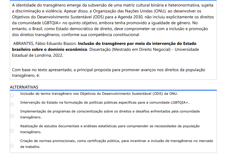 4ª QUESTÃO A identidade do transgênero emerge da subversão de uma matriz cultural binária e heteronormativa, sujeita a discriminação e violência. Apesar disso, a Organização das Nações Unidas (ONU), ao desenvolver os Objetivos do Desenvolvimento Sustentável (ODS) para a Agenda 2030, não incluiu explicitamente os direitos da comunidade LGBTQIA+ no quinto objetivo, embora tenha promovido a igualdade de gênero. No entanto, o Brasil, como Estado democrático de direito, deve comprometer-se com a inclusão e promoção dos direitos transgêneros, conforme sua competência constitucional. ABRANTES, Fábio Eduardo Biazon. Inclusão do transgênero por meio da intervenção do Estado brasileiro sobre o domínio econômico. Dissertação (Mestrado em Direito Negocial) - Universidade Estadual de Londrina, 2022. Com base no texto apresentado, a principal proposta para promover avanços nos direitos da população transgênero, é: ALTERNATIVAS a) Inclusão do termo transgênero nos Objetivos do Desenvolvimento Sustentável (ODS) da ONU. b) Intervenção do Estado na formulação de políticas públicas específicas para a comunidade LGBTQIA+. c) Implementação de programas de conscientização sobre os direitos e desafios enfrentados pela comunidade transgênero. d) Realização de estudos documentais e análises estatísticas para compreender as necessidades da população transgênero. e) Criação de normas promocionais, como certificação pública, para incentivar a inclusão de transgêneros no mercado de trabalho.