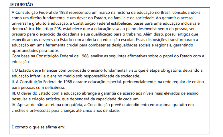 4ª QUESTÃO A Constituição Federal de 1988 representou um marco na história da educação no Brasil, consolidando-a como um direito fundamental e um dever do Estado, da família e da sociedade. Ao garantir o acesso universal e gratuito à educação, a Constituição Federal estabeleceu bases para uma educação inclusiva e democrática. No artigo 205, estabelece que a educação visa ao pleno desenvolvimento da pessoa, seu preparo para o exercício da cidadania e sua qualificação para o trabalho. Além disso, possui artigos que especificam os deveres do Estado com a oferta da educação escolar. Essas disposições transformaram a educação em uma ferramenta crucial para combater as desigualdades sociais e regionais, garantindo oportunidades para todos.Com base na Constituição Federal de 1988, analise as seguintes afirmativas sobre o papel do Estado com a educação: I. O Estado deve financiar com prioridade o ensino fundamental, visto que é etapa obrigatória, deixando a educação infantil e o ensino médio sob responsabilidade da sociedade. II. A Constituição Federal de 1988 garante educação especial, preferencialmente, na rede regular de ensino para pessoas com deficiência. III. O dever do Estado com a educação abrange a garantia de acesso aos níveis mais elevados de ensino, pesquisa e criação artística, que dependerá da capacidade de cada um. IV. Apesar de não ser etapa obrigatória, a Constituição prevê o atendimento educacional gratuito em creches e pré-escolas para crianças até cinco anos de idade. É correto o que se afirma em: ALTERNATIVAS a) II e III, apenas. b) I e IV, apenas. c) III e IV, apenas. d) I, II e III, apenas. e) I, II e IV, apenas.