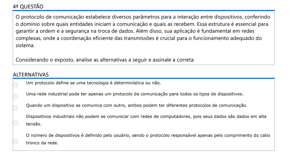 4ª QUESTÃO O protocolo de comunicação estabelece diversos parâmetros para a interação entre dispositivos, conferindo o domínio sobre quais entidades iniciam a comunicação e quais as recebem. Essa estrutura é essencial para garantir a ordem e a segurança na troca de dados. Além disso, sua aplicação é fundamental em redes complexas, onde a coordenação eficiente das transmissões é crucial para o funcionamento adequado do sistema. Considerando o exposto, analise as alternativas a seguir e assinale a correta: ALTERNATIVAS a) Um protocolo define se uma tecnologia é determinística ou não. b) Uma rede industrial pode ter apenas um protocolo de comunicação para todos os tipos de dispositivos. c) Quando um dispositivo se comunica com outro, ambos podem ter diferentes protocolos de comunicação. d) Dispositivos industriais não podem se comunicar com redes de computadores, pois seus dados são dados em alta tensão. e) O número de dispositivos é definido pelo usuário, sendo o protocolo responsável apenas pelo comprimento do cabo tronco da rede.