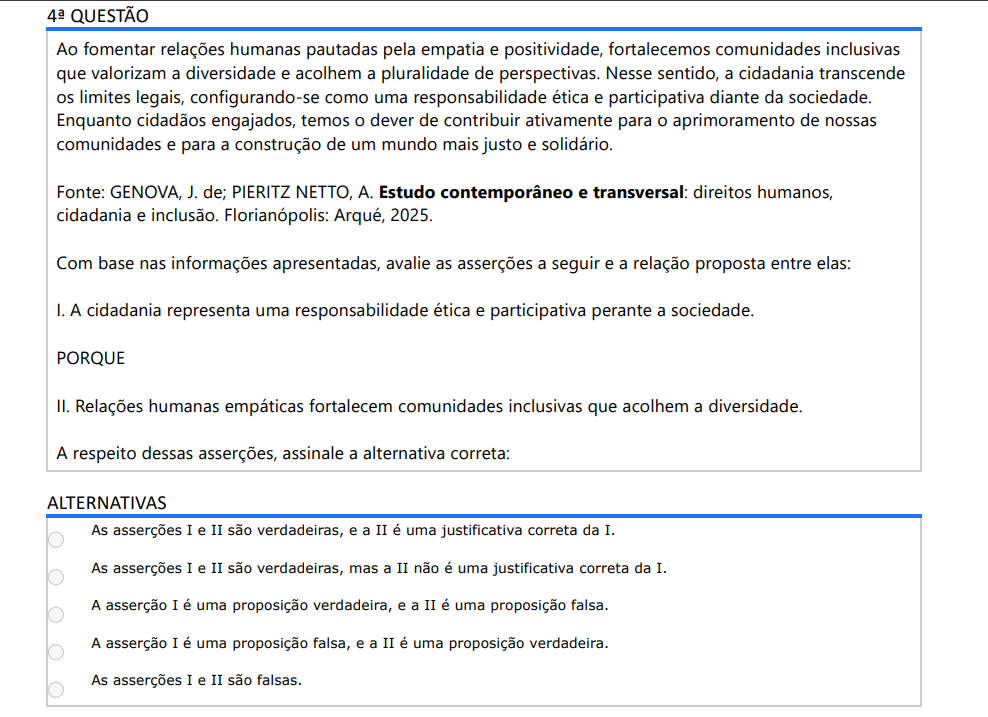 4ª QUESTÃO Ao fomentar relações humanas pautadas pela empatia e positividade, fortalecemos comunidades inclusivas que valorizam a diversidade e acolhem a pluralidade de perspectivas. Nesse sentido, a cidadania transcende os limites legais, configurando-se como uma responsabilidade ética e participativa diante da sociedade. Enquanto cidadãos engajados, temos o dever de contribuir ativamente para o aprimoramento de nossas comunidades e para a construção de um mundo mais justo e solidário. Fonte: GENOVA, J. de; PIERITZ NETTO, A. Estudo contemporâneo e transversal: direitos humanos, cidadania e inclusão. Florianópolis: Arqué, 2025.Com base nas informações apresentadas, avalie as asserções a seguir e a relação proposta entre elas: I. A cidadania representa uma responsabilidade ética e participativa perante a sociedade. PORQUE II. Relações humanas empáticas fortalecem comunidades inclusivas que acolhem a diversidade. A respeito dessas asserções, assinale a alternativa correta: ALTERNATIVAS a) As asserções I e II são verdadeiras, e a II é uma justificativa correta da I. b) As asserções I e II são verdadeiras, mas a II não é uma justificativa correta da I. c) A asserção I é uma proposição verdadeira, e a II é uma proposição falsa. d) A asserção I é uma proposição falsa, e a II é uma proposição verdadeira. e) As asserções I e II são falsas.